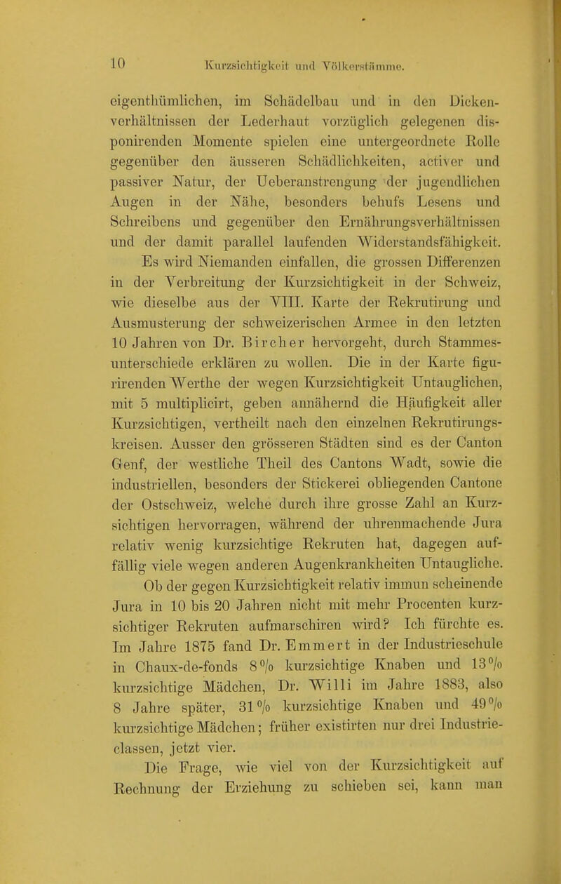 Kuczsichtigkcit und Völkersliimine. eigenthümlichcn, im Schädelbau und in den Dicken- verhältnissen der Lederhaut vorzüglich gelegenen dis- ponirenden Momente spielen eine untergeordnete Rolle gegenüber den äusseren Schädlichkeiten, aetiver und passiver Natur, der Ucberanstrengung der jugendlichen Augen in der Nähe, besonders behufs Lesens und Schreibens und gegenüber den Ernährungsverhältnissen und der damit parallel laufenden Widerstandsfähigkeit. Es wird Niemanden einfallen, die grossen Differenzen in der Verbreitung der Kurzsichtigkeit in der Schweiz, wie dieselbe aus der VIII. Karte der Rekrutirung und Ausmusterung der schweizerischen Armee in den letzten 10 Jahren von Dr. Bircher hervorgeht, durch Stammes- unterschiede erklären zu wollen. Die in der Karte figu- rirenden Werthe der wegen Kurzsichtigkeit Untauglichen, mit 5 multiplicirt, geben annähernd die Häufigkeit aller Kurzsichtigen, vertheilt nach den einzelnen Rekrutirungs- kreisen. Ausser den grösseren Städten sind es der Canton Grenf, der westliche Theil des Cantons Wadt, sowie die industriellen, besonders der Stickerei obliegenden Cantone der Ostschweiz, welche durch ihre grosse Zahl an Kurz- sichtigen hervorragen, während der uhrenmachende Jura relativ wenig kurzsichtige Rekruten hat, dagegen auf- fällig viele wegen anderen Augenkrankheiten Untaugliche. Ob der gegen Kurzsichtigkeit relativ immun scheinende Jura in 10 bis 20 Jahren nicht mit mehr Procenten kurz- sichtiger Rekruten aufmarschiren wird? Ich fürchte es. Im Jahre 1875 fand Dr. Emmert in der Industrieschule in Chaux-de-fonds 8°/o kurzsichtige Knaben und 13% kurzsichtige Mädchen, Dr. Willi im Jahre 1883, also 8 Jahre später, 31 °/o kurzsichtige Knaben und 49% kurzsichtige Mädchen; früher existirten nur drei Industrie- classen, jetzt vier. Die Frage, wie viel von der Kurzsichtigkeit auf Rechnung der Erziehung zu schieben sei, kann man