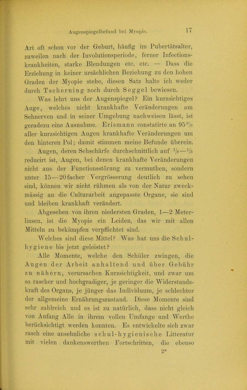 A-ugenspiegelbefmid bei Myopie. IT Art oft schon vor der Geburt, häufig im Pubertätsalter, zuweilen nach der Involutionsperiode, ferner Infections- krankheiten, starke Blendungen etc. etc. — Dass die Erziehung in keiner ursächlichen Beziehung zu den hohen Graden der Myopie stehe, diesen Satz halte ich weder durch Tscherning noch durch Seggel bewiesen. Was lehrt uns der Augenspiegel? Ein kurzsichtiges Auge, welches nicht krankhafte Veränderungen am Sehnerven und in seiner Umgebung nachweisen lässt, ist geradezu eine Ausnahme. Erismann constatirte an 95°/o aller kurzsichtigen Augen krankhafte Veränderungen um den hinteren Pol; damit stimmen meine Befunde überein. Augen, deren Sehschärfe durchschnittlich auf Va—1ja reducirt ist, Augen, bei denen krankhafte Veränderungen nicht aus der Functionsstörung zu vermuthen, sondern unter 15—20facher Vergrösserung deutlich zu sehen sind, können wir nicht rühmen als von der Natur zweck- mässig an die Culturarbeit angepasste Organe, sie sind und bleiben krankhaft verändert. Abgesehen von ihren niedersten Graden, 1—2 Meter- linsen, ist die Myopie ein Leiden, das wir mit allen Mitteln zu bekämpfen verpflichtet sind. Welches sind diese Mittel? Was hat uns die Schul- hygiene bis jetzt geleistet? Alle Momente, welche den Schüler zwingen, die Augen der Arbeit anhaltend und über Gebühr zu nähern, verursachen Kurzsichtigkeit, und zwar um so rascher und hochgradiger, je geringer die Widerstands- kraft des Organs, je jünger das Individuum, je schlechter der allgemeine Ernährungszustand. Diese Momente sind äehr zahlreich und es ist zu natürlich, dass nicht gleich von Anfang Alle in ihrem vollen Umfange und Werthe berücksichtigt werden konnten. Es entwickelte sich zwar rasch eine ansehnliche schul-hygienischc Litteratur mit vielen dankenswert heu Fortschritten, die ebenso 2*