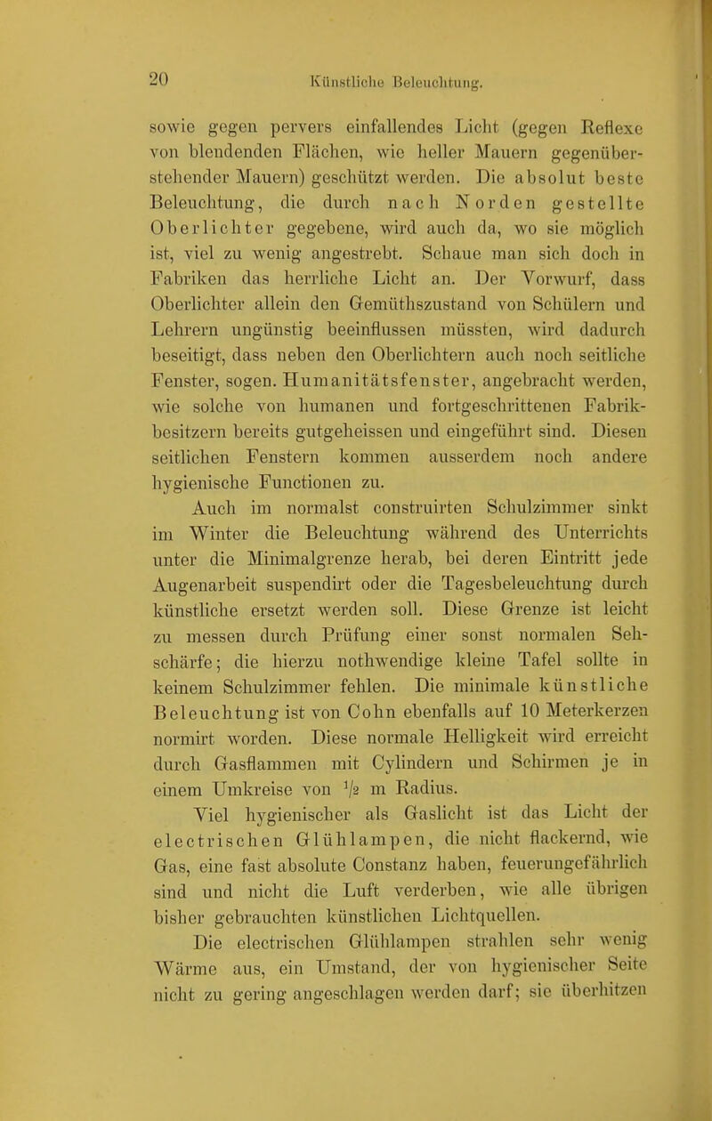 sowie gegen pervers einfallendes Licht (gegen Reflexe von blendenden Flächen, wie heller Mauern gegenüber- stehender Mauern) geschützt werden. Die absolut beste Beleuchtung, die durch nach Norden gestellte Oberlichter gegebene, wird auch da, wo sie möglich ist, viel zu wenig angestrebt. Schaue man sich doch in Fabriken das herrliche Licht an. Der Vorwurf, dass Oberlichter allein den Gemüthszustand von Schülern und Lehrern ungünstig beeinflussen müssten, wird dadurch beseitigt, dass neben den Oberlichtern auch noch seitliche Fenster, sogen. Humanitätsfenster, angebracht werden, wie solche von humanen und fortgeschrittenen Fabrik- besitzern bereits gutgeheissen und eingeführt sind. Diesen seitlichen Fenstern kommen ausserdem noch andere hygienische Functionen zu. Auch im normalst construirten Schulzimmer sinkt im Winter die Beleuchtung während des Unterrichts unter die Minimalgrenze herab, bei deren Eintritt jede Augenarbeit suspendirt oder die Tagesbeleuchtung durch künstliche ersetzt werden soll. Diese Grenze ist leicht zu messen durch Prüfung einer sonst normalen Seh- schärfe; die hierzu nothwendige kleine Tafel sollte in keinem Schulzimmer fehlen. Die minimale künstliche Beleuchtung ist von Cohn ebenfalls auf 10 Meterkerzen normirt worden. Diese normale Helligkeit wird erreicht durch Gasflammen mit Cylindern und Schirmen je in einem Umkreise von ]/s m Radius. Viel hygienischer als Gaslicht ist das Licht der electrischen Glühlampen, die nicht flackernd, wie Gas, eine fast absolute Constanz haben, feuerungefährlich sind und nicht die Luft verderben, wie alle übrigen bisher gebrauchten künstlichen Lichtquellen. Die electrischen Glühlampen strahlen sehr wenig Wärme aus, ein Umstand, der von hygienischer Seile nicht zu gering angeschlagen werden darf; sie überhitzen