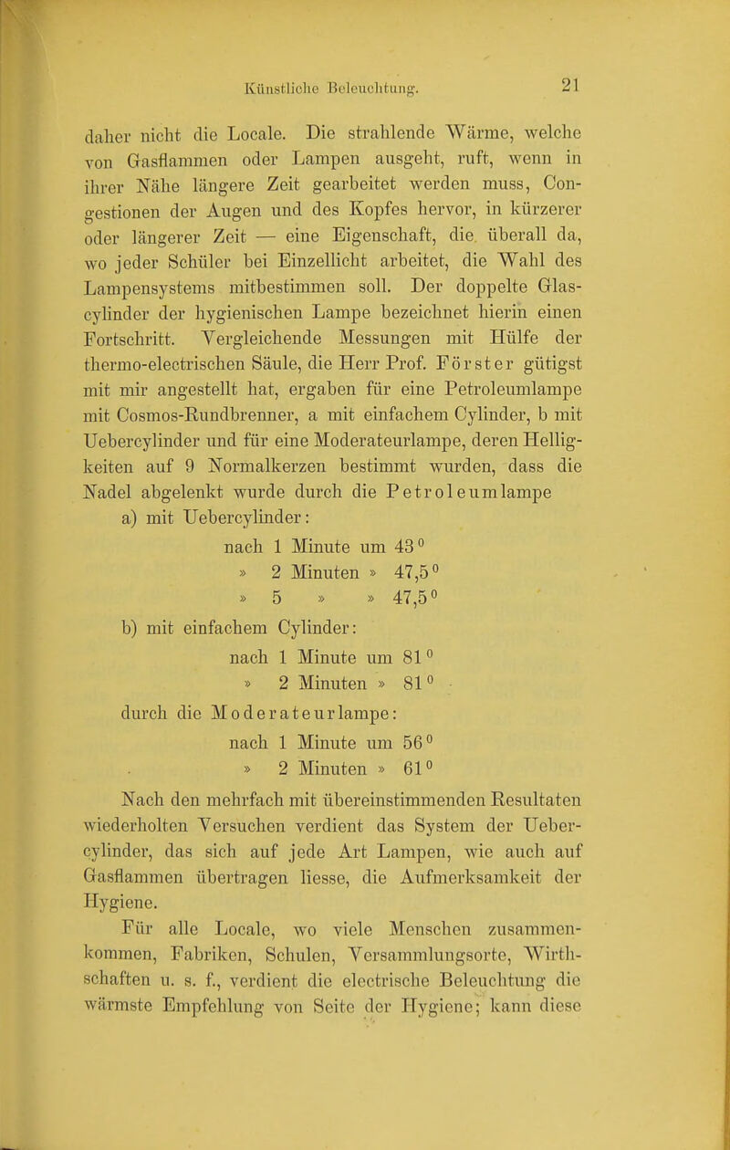 daher nicht die Locale. Die strahlende Wärme, welche von Gasflammen oder Lampen ausgeht, ruft, wenn in ihrer Nähe längere Zeit gearbeitet werden muss, Con- gestionen der Augen und des Kopfes hervor, in kürzerer oder längerer Zeit — eine Eigenschaft, die. überall da, wo jeder Schüler bei Einzellicht arbeitet, die Wahl des Lampensystems mitbestimmen soll. Der doppelte Glas- cylinder der hygienischen Lampe bezeichnet hierin einen Fortschritt. Vergleichende Messungen mit Hülfe der thermo-electrischen Säule, die Herr Prof. Förster gütigst mit mir angestellt hat, ergaben für eine Petroleumlampe mit Cosmos-Rundbrenner, a mit einfachem Cylinder, b mit Uebercylinder und für eine Moderateurlampe, deren Hellig- keiten auf 9 Normalkerzen bestimmt wurden, dass die Nadel abgelenkt wurde durch die Petroleumlampe a) mit Uebercylinder: nach 1 Minute um 43° » 2 Minuten » 47,5° » 5 » » 47,5° b) mit einfachem Cylinder: nach 1 Minute um 810 » 2 Minuten » 810 durch die Moderateurlampe: nach 1 Minute um 56° » 2 Minuten » 61° Nach den mehrfach mit übereinstimmenden Resultaten wiederholten Versuchen verdient das System der Ueber- cylinder, das sich auf jede Art Lampen, wie auch auf Gasflammen übertragen liesse, die Aufmerksamkeit der Hygiene. Für alle Locale, wo viele Menschen zusammen- kommen, Fabriken, Schulen, Versammlungsorte, Wirth- schaften u. s. f., verdient die electrische Beleuchtung die wärmste Empfehlung von Seite der Sygiene; kann diese