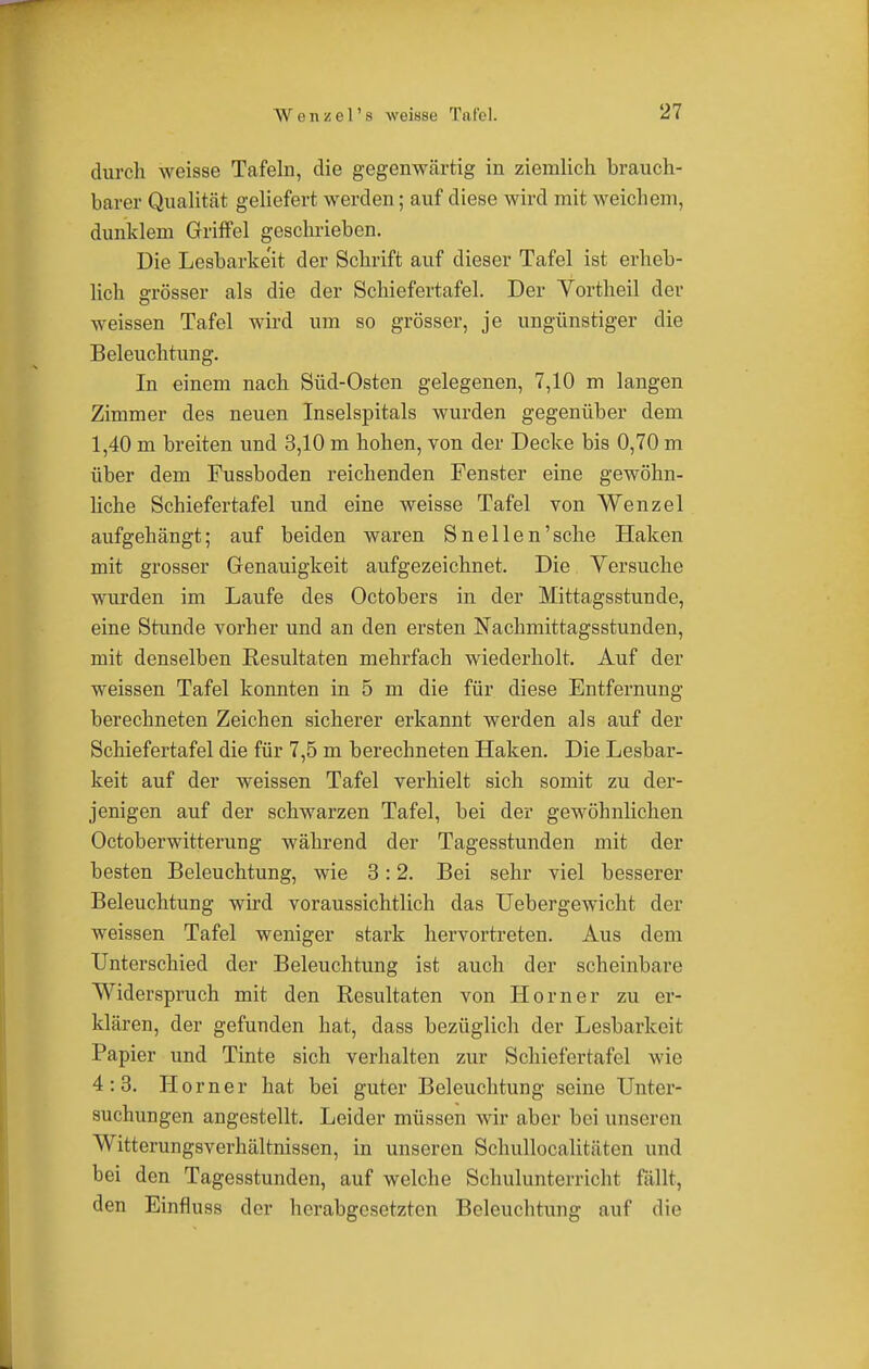 durch weisse Tafeln, die gegenwärtig in ziemlich brauch- barer Qualität geliefert werden; auf diese wird mit weichem, dunklem Griffel geschrieben. Die Lesbarke'it der Schrift auf dieser Tafel ist erheb- lich grösser als die der Schiefertafel. Der Yortheil der weissen Tafel wird um so grösser, je ungünstiger die Beleuchtung. In einem nach Süd-Osten gelegenen, 7,10 m langen Zimmer des neuen Inselspitals wurden gegenüber dem 1,40 m breiten und 3,10 m hohen, von der Decke bis 0,70 m über dem Fussboden reichenden Fenster eine gewöhn- liche Schiefertafel und eine weisse Tafel von Wenzel aufgehängt; auf beiden waren Sneilen'sehe Haken mit grosser Genauigkeit aufgezeichnet. Die Versuche wurden im Laufe des Octobers in der Mittagsstunde, eine Stunde vorher und an den ersten Nachmittagsstunden, mit denselben Eesultaten mehrfach wiederholt. Auf der weissen Tafel konnten in 5 m die für diese Entfernung berechneten Zeichen sicherer erkannt werden als auf der Schiefertafel die für 7,5 m berechneten Haken. Die Lesbar- keit auf der weissen Tafel verhielt sich somit zu der- jenigen auf der schwarzen Tafel, bei der gewöhnlichen Octoberwitterung während der Tagesstunden mit der besten Beleuchtung, wie 3:2. Bei sehr viel besserer Beleuchtung wird voraussichtlich das Uebergewicht der weissen Tafel weniger stark hervortreten. Aus dem Unterschied der Beleuchtung ist auch der scheinbare Widerspruch mit den Resultaten von Horner zu er- klären, der gefunden hat, dass bezüglich der Lesbarkeit Papier und Tinte sich verhalten zur Schiefertafel wie 4:3. Horner hat bei guter Beleuchtung seine Unter- suchungen angestellt. Leider müssen wir aber bei unseren Witterungsverhältnissen, in unseren Schullocalitäten und bei den Tagesstunden, auf welche Schulunterricht fällt, den Einfluss der herabgesetzten Beleuchtung auf die