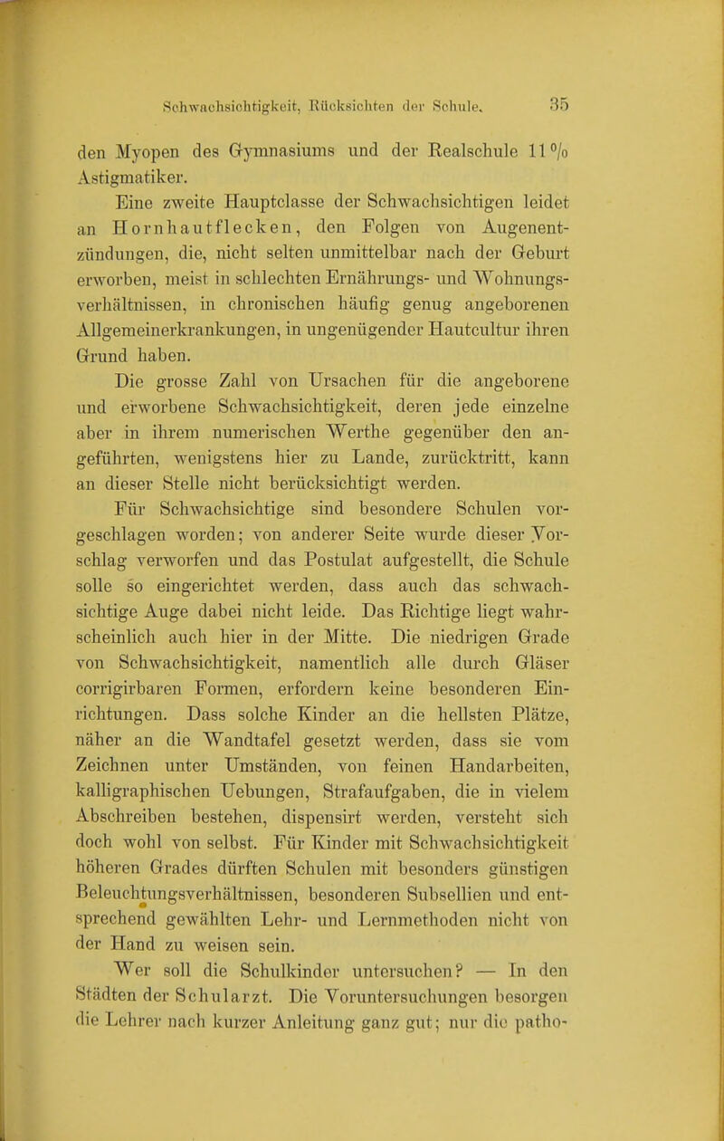 Sohwaohsiohtigkeit, Rücksichten der Schule. den Myopen des Gymnasiums und der Realschule ll°/o Astigmatiker. Eine zweite Hauptclasse der Schwachsichtigen leidet an Hornhautflecken, den Folgen von Augenent- zündungen, die, nicht selten unmittelbar nach der Geburt erworben, meist in schlechten Ernährungs- und Wohnungs- verhältnissen, in chronischen häufig genug angeborenen Allgemeinerkrankungen, in ungenügender Hautcultur ihren Grund haben. Die grosse Zahl von Ursachen für die angeborene und erworbene Schwachsichtigkeit, deren jede einzelne aber in ihrem numerischen Werthe gegenüber den an- geführten, wenigstens hier zu Lande, zurücktritt, kann an dieser Stelle nicht berücksichtigt werden. Für Schwachsichtige sind besondere Schulen vor- geschlagen worden; von anderer Seite wurde dieser Yor- schlag verworfen und das Postulat aufgestellt, die Schule solle so eingerichtet werden, dass auch das schwach- sichtige Auge dabei nicht leide. Das Richtige liegt wahr- scheinlich auch hier in der Mitte. Die niedrigen Grade von Schwachsichtigkeit, namentlich alle durch Gläser corrigirbaren Formen, erfordern keine besonderen Ein- richtungen. Dass solche Kinder an die hellsten Plätze, näher an die Wandtafel gesetzt werden, dass sie vom Zeichnen unter Umständen, von feinen Handarbeiten, kalligraphischen Uebungen, Strafaufgaben, die in vielem Abschreiben bestehen, dispensirt werden, versteht sich doch wohl von selbst. Für Kinder mit Schwachsichtigkcit höheren Grades dürften Schulen mit besonders günstigen Beleuchtungsverhältnissen, besonderen Subsellien und ent- sprechend gewählten Lehr- und Lernmethoden nicht von der Hand zu weisen sein. Wer soll die Schulkindor untersuchen? — In den Stalten der Schularzt. Die Voruntersuchungen besorgen die Lehrer nach kurzer Anleitung ganz gut; nur die- patho-