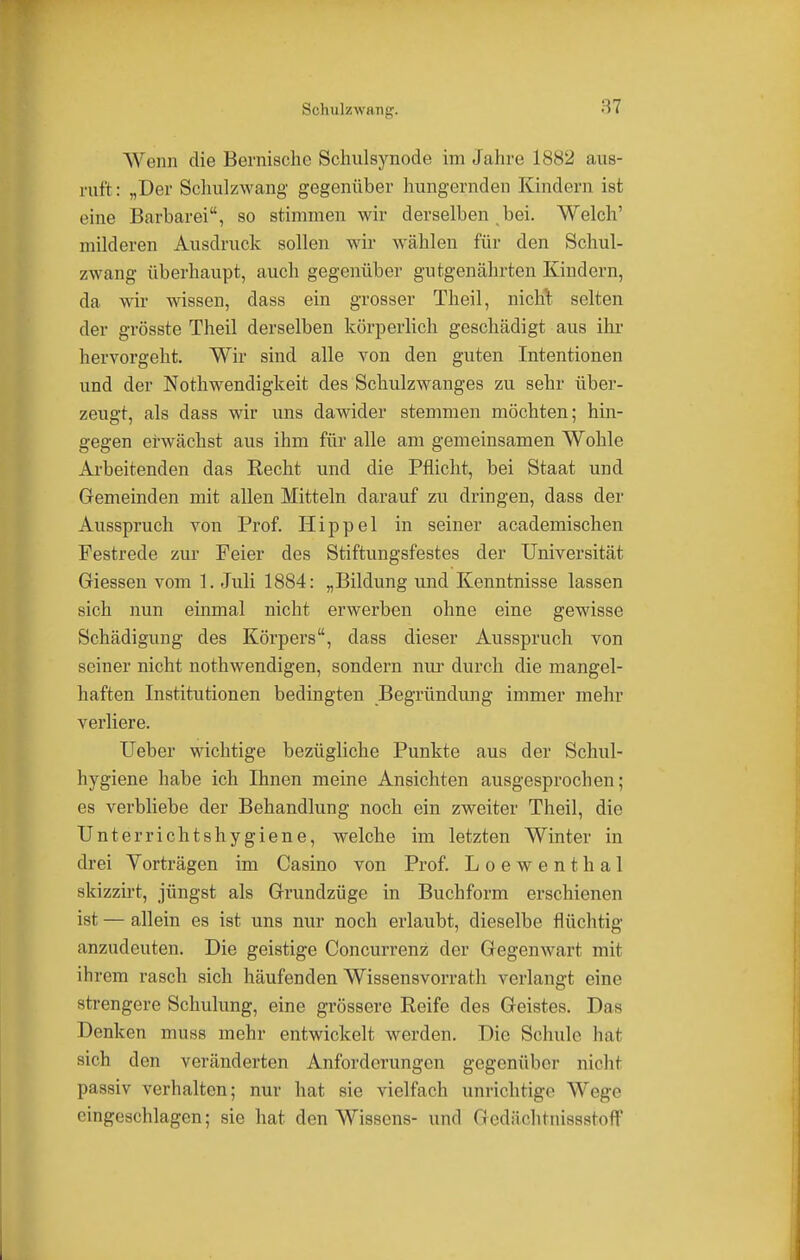 Sohulzwa ng. Wenn die Bernischc Schulsynode im Jahre 1882 aus- ruft : „Der Schulzwang gegenüber hungernden Kindern ist eine Barbarei, so stimmen wir derselben bei. Welch' milderen Ausdruck sollen wir wählen für den Schul- zwang überhaupt, auch gegenüber gutgenährten Kindern, da wir wissen, dass ein grosser Theil, niclrt selten der grösste Theil derselben körperlich geschädigt aus ihr hervorgeht. Wir sind alle von den guten Intentionen und der Nothwendigkeit des Schulzwanges zu sehr über- zeugt, als dass wir uns dawider stemmen möchten; hin- gegen erwächst aus ihm für alle am gemeinsamen Wohle Arbeitenden das Recht und die Pflicht, bei Staat und Gemeinden mit allen Mitteln darauf zu dringen, dass der Ausspruch von Prof. Hippel in seiner academischen Festrede zur Feier des Stiftungsfestes der Universität Glessen vom 1. Juli 1884: „Bildung und Kenntnisse lassen sich nun einmal nicht erwerben ohne eine gewisse Schädigung des Körpers, dass dieser Ausspruch von seiner nicht nothwendigen, sondern nur durch die mangel- haften Institutionen bedingten Begründung immer mehr verliere. Ueber wichtige bezügliche Punkte aus der Schul- hygiene habe ich Ihnen meine Ansichten ausgesprochen; es verbliebe der Behandlung noch ein zweiter Theil, die Unterrichtshygiene, welche im letzten Winter in drei Vorträgen im Casino von Prof. Loewenthal skizzirt, jüngst als Grundzüge in Buchform erschienen ist — allein es ist uns nur noch erlaubt, dieselbe flüchtig anzudeuten. Die geistige Concurrenz der Gegenwart mit ihrem rasch sich häufenden Wissensvorrath verlangt eine strengere Schulung, eine grössere Reife des Geistes. Das Denken muss mehr entwickelt werden. Die Schule hat sich den veränderten Anforderungen gegenüber nicht passiv verhalten; nur hat sie vielfach unrichtige Wege eingeschlagen; sie hat den Wissens- und Gedächtnissstoff