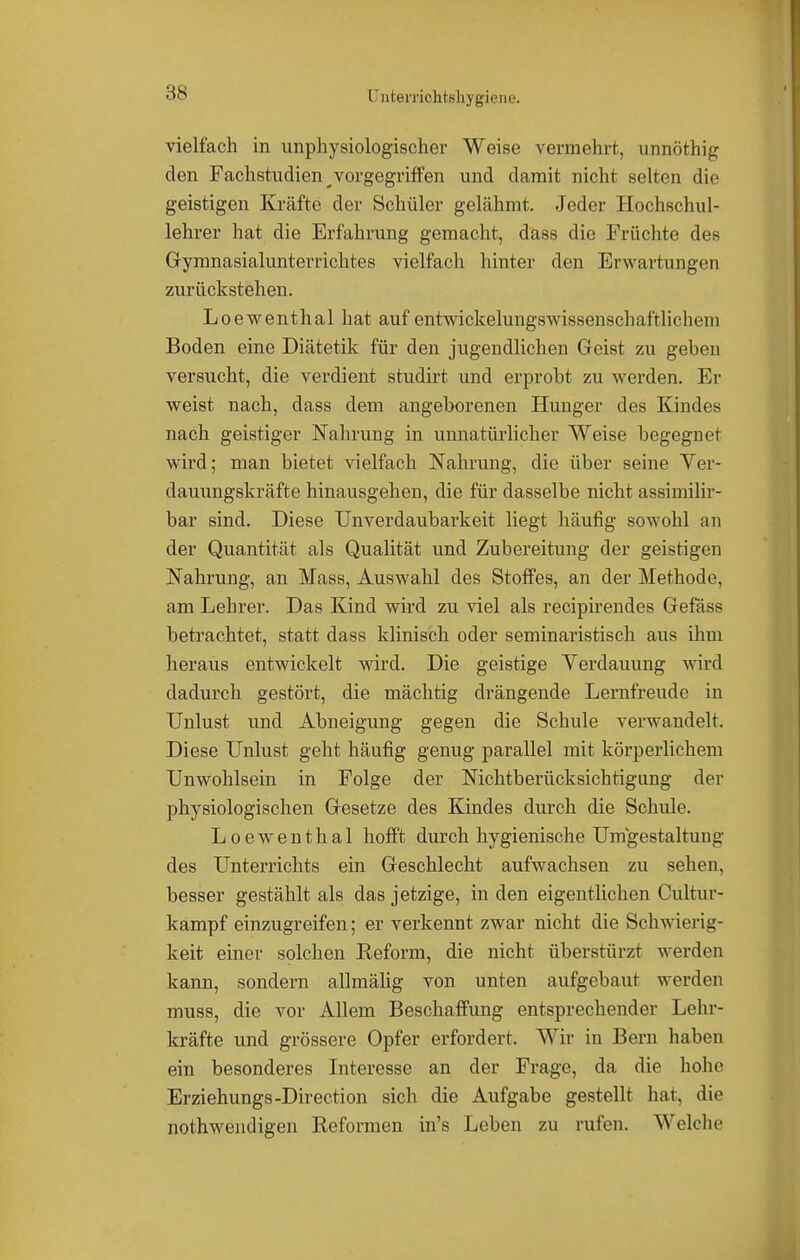 L'nterrichtsliygiene. vielfach in unphysiologischer Weise vennehrt, unnöthig den Fachstudien ^vorgegriffen und damit nicht selten die geistigen Kräfte der Schüler gelähmt. Jeder Hochschul- lehrer hat die Erfahrung gemacht, dass die Früchte des Grymnasialunterrichtes vielfach hinter den Erwartungen zurückstehen. Loewenthal hat auf entwickelungswissenschaftlichem Boden eine Diätetik für den jugendlichen Geist zu geben versucht, die verdient studirt und erprobt zu werden. Er weist nach, dass dem angeborenen Hunger des Kindes nach geistiger Nahrung in unnatürlicher Weise begegnet wird; man bietet vielfach Nahrung, die über seine Ver- dauungskräfte hinausgehen, die für dasselbe nicht assimilir- bar sind. Diese Unverdaubarkeit liegt häufig sowohl an der Quantität als Qualität und Zubereitung der geistigen Nahrung, an Mass, Auswahl des Stoffes, an der Methode, am Lehrer. Das Kind wird zu viel als recipirendes Gefäss betrachtet, statt dass klinisch oder seminaristisch aus ihm heraus entwickelt wird. Die geistige Verdauung wird dadurch gestört, die mächtig drängende Lernfreude in Unlust und Abneigung gegen die Schule verwandelt. Diese Unlust geht häufig genug parallel mit körperlichem Unwohlsein in Folge der Nichtberücksichtigung der physiologischen Gesetze des Kindes durch die Schule. Loewenthal hofft durch hygienische Umgestaltung des Unterrichts ein Geschlecht aufwachsen zu sehen, besser gestählt als das jetzige, in den eigentlichen Cultur- kampf einzugreifen; er verkennt zwar nicht die Schwierig- keit einer solchen Reform, die nicht überstürzt werden kann, sondern allmälig von unten aufgebaut werden muss, die vor Allem Beschaffung entsprechender Lehr- kräfte und grössere Opfer erfordert. Wir in Bern haben ein besonderes Interesse an der Frage, da die hohe Erziehungs-Direction sich die Aufgabe gestellt hat, die notwendigen Reformen in's Leben zu rufen. Welche