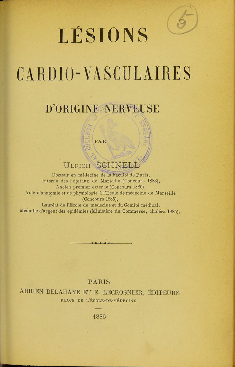 LÉSIONS CARDIO-VASCULAIRES D'ORIGINE NERVEUSE r- PAR Ulrich '^S^HNELL- Docteur en médecine de la Faculté de Paris, Interne des hôpitaux de Marseille (Concours 1883), Ancien premier externe (Concours 1880), Aide d'anatomie et de physiolog'ie à l'Ecole de médecine de Marseille (Concours 1885), Lauréat de l'Ecole de médecine et du Comité médical, Médaille d'argent des épidémies (Ministère du Commerce, choléra 1885). PARIS ADRIEN DELAHAYE ET E. LEGROSNIER, ÉDITEURS PLACE DE l'école-de-médecine 1886