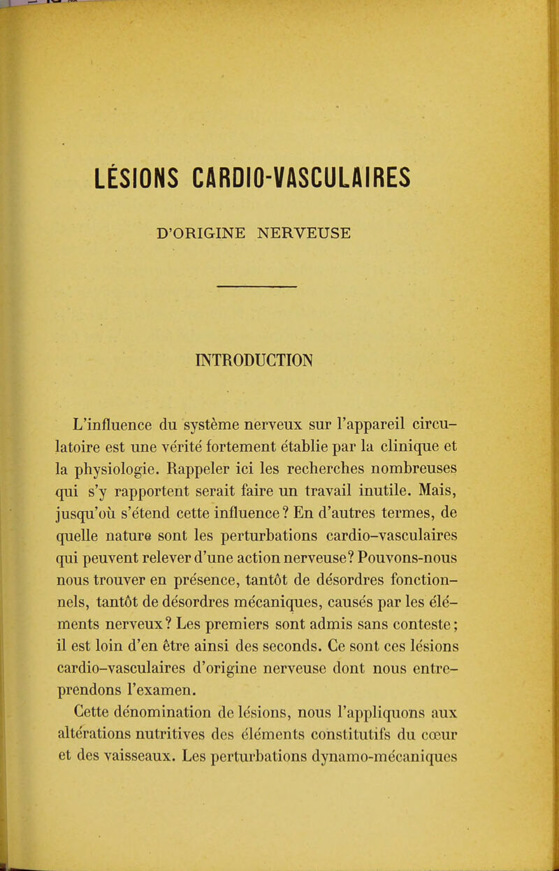 LÉSIONS CARDIO-VASCULAIRES D'ORIGINE NERVEUSE INTRODUCTION L'influence du système nerveux sur l'appareil circu- latoire est une vérité fortement établie par la clinique et la physiologie. Rappeler ici les recherches nombreuses qui s'y rapportent serait faire un travail inutile. Mais, jusqu'où s'étend cette influence? En d'autres termes, de quelle nature sont les perturbations cardio-vasculaires qui peuvent relever d'une action nerveuse? Pouvons-nous nous trouver en présence, tantôt de désordres fonction- nels, tantôt de désordres mécaniques, causés par les élé- ments nerveux? Les premiers sont admis sans conteste; il est loin d'en être ainsi des seconds. Ce sont ces lésions cardio-vasculaires d'origine nerveuse dont nous entre- prendons l'examen. Cette dénomination de lésions, nous l'appliquons aux altérations nutritives des éléments constitutifs du cœur et des vaisseaux. Les perturbations dynamo-mécaniques I È