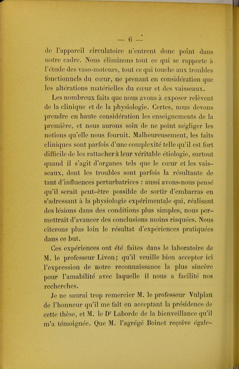 do l'appareil circulatoire n'entrent donc point dans notre cadre. Nous éliminons tout ce qui se rapporte à l'étude des vaso-moteurs, tout ce qui touche aux troubles fonctionnels du cœur, ne prenant en considération que les altérations matérielles du cœur et des vaisseaux. Les nombreux faits que nous avons à exposer relèvent de la clinique et de la physiologie. Certes, nous devons prendre en haute considération les enseignements de la première, et nous aurons soin de ne point négliger les notions qu'elle nous fournit. Malheureusement, les faits cliniques sont parfois d'une complexité telle qu'il est fort difficile de les rattacher à leur véritable étiologie, surtout quand il s'agit d'organes tels que le cœur et les vais- seaux, dont les troubles sont parfois la résultante de tant d'influences perturbatrices : aussi avons-nous pensé qu'il serait peut-être possible de sortir d'embarras en s'adressant à la physiologie expérimentale qui, réalisant des lésions dans des conditions plus simples, nous per- mettrait d'avancer des conclusions moins risquées. Nous citerons plus loin le résultat d'expériences pratiquées dans ce but. Ces expériences ont été faites dans le laboratoire de M. le professeur Livon; qu'il veuille bien accepter ici l'expression de notre reconnaissance la plus sincère pour l'amabilité avec laquelle il nous a facilité nos recherches. Je ne saurai trop remercier M. le professeur Vulpian de l'honneur qu'il me fait en acceptant la présidence de cette thèse, et M. le D Laborde de la bienveillance qu'il m'a témoignée. Que M. l'agrégé Boinet reçoive égale-