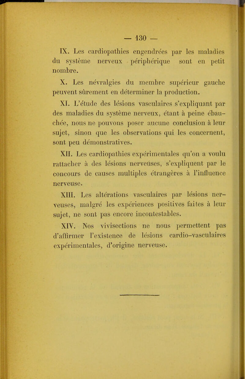 IX. Les cardiopathies engendrées par les maladies du système nerveux périphérique sont en petit nombre. X. Les névralgies du membre supérieur gauche peuvent sûrement en déterminer la production. XL L'étude des lésions vasculaires s'expliquant par des maladies du système nerveux, étant à peine ébau- chée, nous ne pouvons poser aucune conclusion à leur sujet, sinon que les observations qui les concernent, sont peu démonstratives. XIL Les cardiopathies expérimentales qu'on a voulu rattacher à des lésions nerveuses, s'expliquent par le concours de causes multiples étrangères à l'influence nerveuse. XIIL Les altérations vasculaires par lésions ner- veuses, malgré les expériences positives faites à leur sujet, ne sont pas encore incontestables. XIV. Nos vivisections ne nous permettent pas d'affirmer l'existence de lésions cardio-vasculaires expérimentales, d'origine nerveuse.