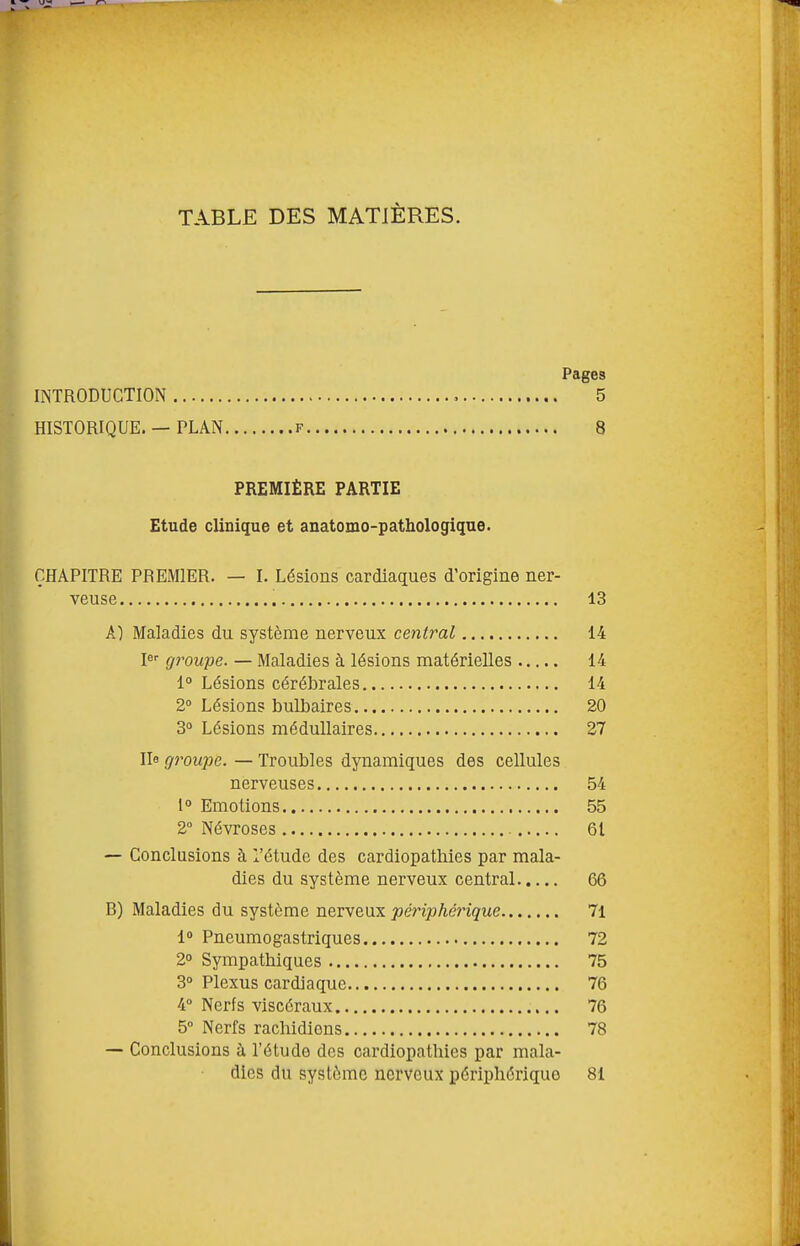 TABLE DES MATIÈRES. Pages INTRODUCTION 5 HISTORIQUE. — PLAN f 8 PREMIÈRE PARTIE Etude clinique et anatomo-pathologique. CHAPITRE PREMIER. — I. Lésions cardiaques d'origine ner- veuse 13 A) Maladies du système nerveux central 14 l^ groupe. — Maladies à lésions matérielles 14 1° Lésions cérébrales 14 2° Lésions bulbaires 20 3° Lésions médullaires 27 Ile groupe. — Troubles dynamiques des cellules nerveuses 54 1° Emotions 55 2° Névroses 61 — Conclusions à l'étude des cardiopathies par mala- dies du système nerveux central 66 B) Maladies du système nerveux périphérique 71 i Pneumogastriques 72 2° Sympathiques 75 3° Plexus cardiaque 76 4° Nerfs viscéraux 76 5° Nerfs rachidions 78 — Conclusions à l'étude des cardiopathies par mala- dies du système nerveux périphérique 81