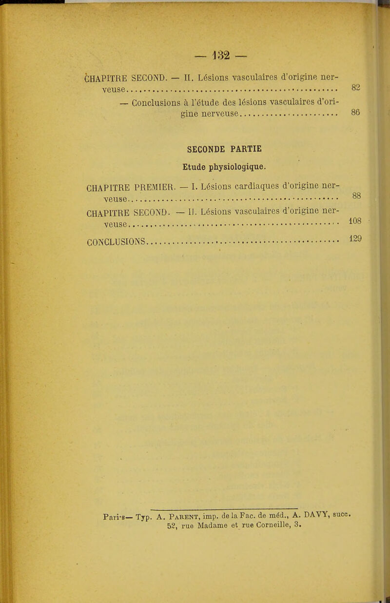 CHAPITRE SECOND. — II. Lésions vasciilaires d'origine ner- veuse 82 — Conclusions à l'étude des lésions vasculaires d'ori- gine nerveuse 86 SECONDE PARTIE Etude physiologique. CHAPITRE PREMIER. — I. Lésions cardiaques d'origine ner- veuse CHAPITRE SECOND. — II. Lésions vasculaires d'origine ner- veuse » CONCLUSIONS Pari-s— Typ. A. Parent, imp. delaFac. de méd., A. DAVY, suce. 52, rue Madame et rue Corneille, 3.