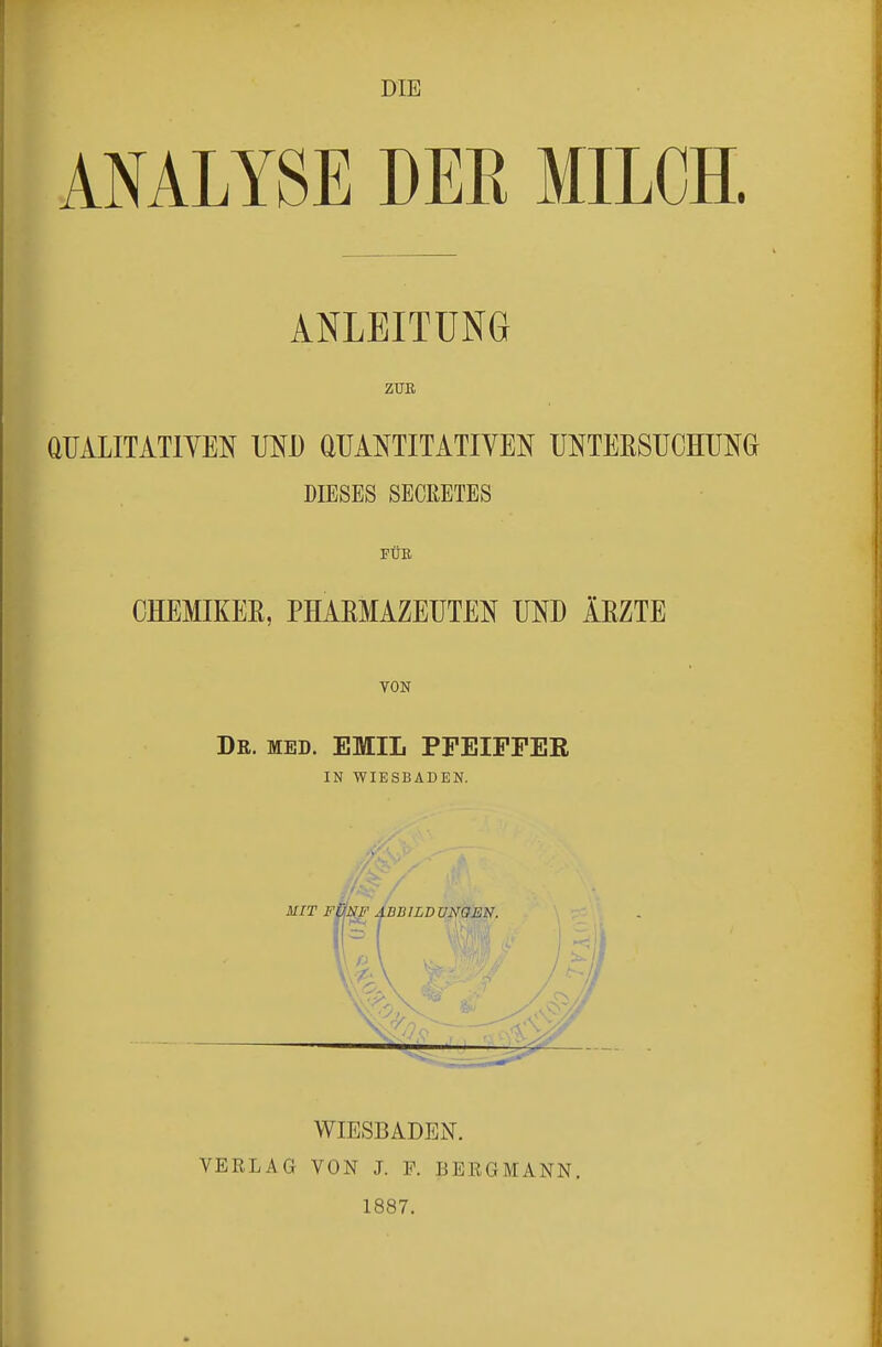 ANALYSE DER MILCH. ANLEITUNG ZUB QUALITATIVEN UND QUANTITATIVEN UNTEESUCHUNG DIESES SECRETES PUB. OHEMIKEE, PHAEMAZEUTEN UND lEZTE TON De. med. EfflIL PFEIPPEE IN WIESBADEN. ■/ WIESBADEN. VERLAG VON J. F. BERGMANN. 1887.