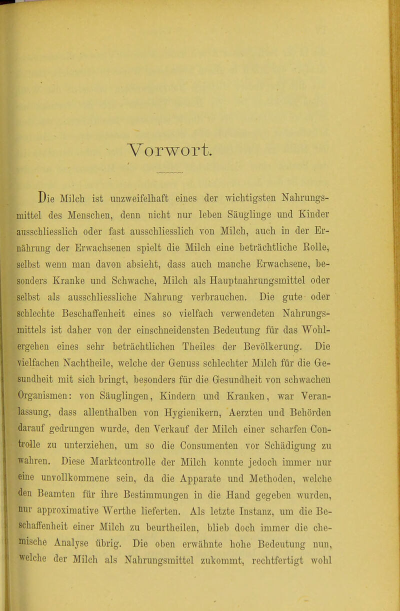 Vorwort. Die Milch ist unzweifelhaft eines der wichtigsten Nahrungs- mittel des Menschen, denn nicht nur leben Säuglinge und Kinder ausschliesslich oder fast ausschliesslich von Milch, auch in der Er- nährung d«r Erwachsenen spielt die Milch eine beträchtliche Rolle, selbst wenn man davon absieht, dass auch manche Erwachsene, be- sonders Kranke und Schwache, Milch als Hauptnahrungsmittel oder selbst als ausschliessliche Nahrung verbrauchen. Die gute oder schlechte Beschaffenheit eines so vielfach verwendeten Nahrungs- mittels ist daher von der einschneidensten Bedeutung für das Wohl- ergehen eines sehr beträchtlichen Theiles der Bevölkerung. Die vielfachen Nachtheile, welche der Genuss schlechter Milch für die Ge- sundheit mit sich bringt, besonders für die Gesundheit von schwachen Organismen: von Säuglingen, Kindern und Kranken, war Veran- lassung, dass allenthalben von Hygienikern, Aerzten und Behörden darauf gedrungen wurde, den Verkauf der Milch einer scharfen Con- trolle zu unterziehen, um so die Consumenten vor Schädigung zu wahren. Diese Marktcontrolle der Milch konnte jedoch immer nur eine unvollkommene sein, da die Apparate und Methoden, welche den Beamten für ihre Bestimmungen in die Hand gegeben wurden, nur approximative Werthe lieferten. Als letzte Instanz, um die Be- schaffenheit einer Milch zu beurtheilen, blieb doch immer die che- mische Analyse übrig. Die oben erwähnte hohe Bedeutung nun, welche der Milch als Nahrungsmittel zukommt, rechtfertigt wohl