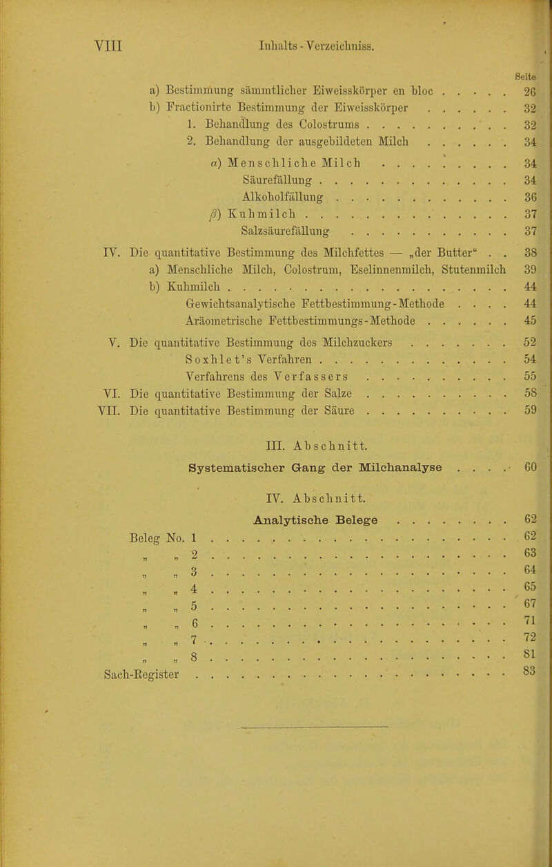 Seito a) Bestimmung sämmtliclier Eiweisslcörper en bloc ..... 26 b) Fractionirte Bestimmung der Eiweisskörper 32 1. Behandlung des Colostrums 32 2. Behandlung der ausgebildeten Milch 34 «) Menschliche Milch 34 Säurefällung 34 Alkoholfällung 36 ß) Kuhmilch 37 Salzsäurefällung 37 IV. Die quantitative Bestimmung des Milchfettes — „der Butter . . 38 a) Menschliche Milch, Colostrum, Eseliimenmüch, Stutenmilch 39 b) Kuhmilch 44 Gewichtsanalytische Fettbestimmung-Methode .... 44 Aräometrische Fettbestimmungs-Methode 45 V. Die quantitative Bestimmung des Milchzuckers 52 Soxhlet's Verfahren 54 Verfahrens des Verfassers 55 VI. Die quantitative Bestimmung der Salze 58 VII. Die quantitative Bestimmung der Säure 59 III. Abschnitt. Systematischer Gang der Milchiaiialyse .... 60 IV. Abschnitt. Analytische Belege 62 Beleg No. 1 62 „ „2 63 „ «3 64 4 65 5 67 6 71 7 . . 72 ti „' 8 81 Sach-ßegister S3