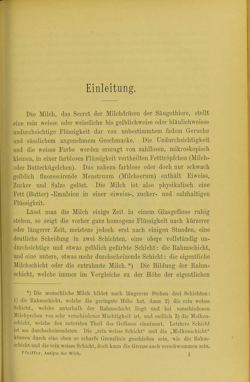 Einleitung. Die Milch, das Secret der Milchdrüsen der Säugethiere, stellt eine rein weisse oder weissliche bis gelblichweise oder bläulichweisse undurchsichtige Flüssigkeit dar von unbestimmtem fadem Gerüche und süsslichem angenehmem Geschmacke. Die ündurchsichtigkeit und die weisse Farbe werden erzeugt von zahllosen, mikroskopisch kleinen, in einer farblosen Flüssigkeit vertheilten Fetttröpfchen (Milch- oder Bntterkügelchen). Das nahezu farblose oder doch nur schwach gelblich fluorescirende Menstruum (Milchserum) enthält Eiweiss, Zucker und Salze gelöst. Die Milch ist also physikalisch eine Fett (Butter) -Emulsion in einer eiweiss-, zucker- und salzhaltigen Flüssigkeit. Lässt man die Milch einige Zeit in einem Glasgefässe ruhig stehen, so zeigt die vorher ganz homogene Flüssigkeit nach kürzerer oder längerer Zeit, meistens jedoch erst nach einigen Stunden, eine deutliche Scheidung in zwei Schichten, eine obere vollständig un- durchsichtige und etwas gelblich gefärbte Schicht: die Kahmschicht, rnid eine untere, etwas mehr durchscheinende Schicht: die eigentliche Milchschicht oder die entrahmte Milch. *) Die Bildung der Rahm- schicht, welche immer im Vergleiche zu der Höhe der eigentlichen *) Die menschliche Milch bildet nach längerem Stehen drei Schichten: 1) die Rahmschicht, welche die geringste Höhe hat, dann 2) die rein weisse Schicht, welche unterhalb der Rahmschicht liegt und bei verschiedenen Milchi)roben von sehr verschiedener Mächtigkeit ist, und endlich 3) die Molken- scliiclit, Avelche den untersten Theil des Gcfässes einnimmt. Letztere Schicht ist am durchscheinendsten. Die „rein weisse Schicht und die „Molkenschicht können durch eine eben so scharfe Grenzlinie geschieden sein, wie die Rahm- schicht und die rein weisse Schicht, doch kann die Grenze auch verscliwommen sein. Pfeiffer, Analyse der Milch. l