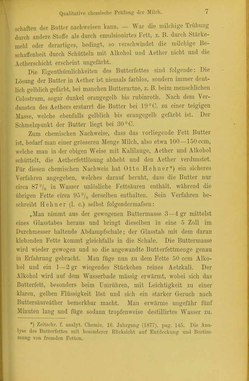 scliiiften der Butter nachweisen kann. — War die milcliige Trübung durch andere Steife als durch emulsionirtes Fett, z. B. durch Stärlce- nielil oder derartiges, bedingt, so verschwindet die milchige Be- schaftenheit durch Schütteln mit Alkohol und Aether nicht und die Aetherschicht erscheint ungefärbt. Die Eigenthümlichkeiten des Butterfettes sind folgende: Die Lösung der Butter in Aether ist niemals farblos, sondern immer deut- lich gelblich gefärbt, bei manchen Butterartne, z. B. beim menschlichen Colostrum, sogar dunkel orangegelb bis rubinroth. Nach dem Ver- dunsten des Aethers erstarrt die Butter bei Id^G. zu einer teigigen Masse, welche ebenfalls gelblich bis orangegelb gefärbt ist. Der Schmelzpunkt der Butter liegt bei 30 »C. Zum chemischen Nachweise, dass das vorliegende Fett Butter ist, bedarf man einer grösseren Menge Milch, also etwa 100—löOccm, welche man in der obigen Weise mit Kalilauge, Aether und Alkohol schüttelt, die Aetherfettlösung abhebt und den Aether verdunstet. Für diesen chemischen Nachweis hat Otto Hehn er*) ein sicheres Verfahren angegeben, welches darauf beruht, dass die Butter nur circa 87 /o in Wasser unlösliche Fettsäiu-en enthält, während die übrigen Fette circa 95°/o derselben enthalten. Sein Verfahren be- schreibt Hehn er (1. c.) selbst folgenderraafseu: ,Man nimmt aus der gewogenen Buttermasse 3—4gr mittelst eines Glasstabes heraus und bringt dieselben in eine 5 Zoll im Durchmesser haltende Abdami^fschale; der Glasstab mit dem daran klebenden Fette kommt gleichfalls in die Schale. Die Buttermasse wird wieder gewogen und so die angewandte Butterfettmenge genau in Erfahrung gebracht. Man füge nun zu dem Fette 50 ccm Alko- hol und ein 1—2 gr wiegendes Stückchen reines Aetzkali. Der Alkohol wird auf dem Wasserbade massig erwärmt, wobei sich das Butterfett, besonders beim Umrühren, mit Leichtigkeit zu einer klaren, gelben Flüssigkeit löst und sich ein starker Geruch nach Buttersäureäther bemerkbar macht. Man erwärme ungefähr fünf Minuten lang und füge sodann tropfenweise destillirtes Wasser zu. *) Zeitschr. f. analyt. Chemie, 16. Jahrgang (1877). pag. 145. Die Ana- lyse des Butterfettes mit besonderer Rücksiclit auf Entdeckung und Bestim- mung von fremden Fetten.