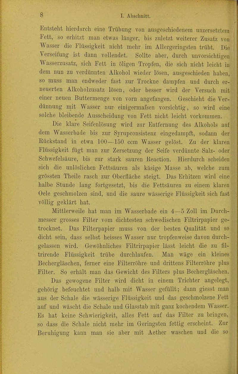 Entstellt hierdiircli eine Trübimg von ausgeschiedenem unzersetztein Fett, so erhitzt mau etwas länger, bis zuletzt weiterer Zusatz von Wasser die Flüssigkeit nicht mehr im Allergeringsten trübt. Die Verseifung ist dann vollendet. Sollte aber, durch unvorsichtigen Wasserzusatz, sich Fett in öligen Tropfen, die sich nicht leicht in dem nun zu verdünnten Alkohol wieder lösen, ausgeschieden haben, so muss man endweder fast zur Trockne dampfen und durch er- neuerten Alkoholzusatz lösen, oder besser wird der Versuch mit einer neuen Buttermenge von vorn angefangen. Geschieht die Ver- dünnung mit Wasser nur- einigermafsen vorsichtig, so wird eine solche bleibende Ausscheidung von Fett nicht leicht vorkommen. Die klare Seifenlösung wird zur Entfernung des Alkohols auf dem Wasserbade bis zur Syrupconsistenz eingedampft, sodann der Kückstaud in etwa 100—150 ccm Wasser gelöst. Zu der klaren Flüssigkeit fügt man zur Zersetzung der Seife verdünnte Salz- oder Schwefelsäure, bis zur stark sauren Eeaction. Hierdurch scheiden sich die unlöslichen Fettsäuren als käsige Masse ab, welche zum grössten Theile rasch zur Oberfläche steigt. Das Erhitzen wird eine halbe Stunde lang fortgesetzt, bis die Fettsäuren zu einem klaren Oele geschmolzen sind, und die saure wässerige Flüssigkeit sich fast völlig geklärt hat. Mittlerweile hat man im Wasserbade ein 4—5 Zoll im Durch- messer grosses Filter vom dichtesten schwedischen Filtrirpapier ge- trocknet. Das Filterpapier muss von der besten Qualität und so dicht sein, dass selbst heisses Wasser nur tropfenweise davon durch- gelassen wird. G-ewöhnliches Filtrirpapier lässt leicht die zu lil- trirende Flüssigkeit trübe durchlaufen. Man wäge ein kleines Bechergläschen, ferner eine Filterröhre und drittens Filterröhre plus Filter. So erhält man das Gewicht des Filters plus Bechergläschen. Das gewogene Filter wird dicht in einem Trichter angelegt, gehörig befeuchtet und halb mit Wasser gefüllt; dann giesst man aus der Schale die wässerige Flüssigkeit und das geschmolzene Fett auf imd wäscht die Schale und Glasstab mit ganz kochendem Wasser. Es hat keine Schwierigkeit, alles Fett auf das Filter zu bringen, so dass die Schale nicht mehr im Geringsten fettig erscheint. Zur Beruhigung kann man sie aber mit Aether waschen und die so