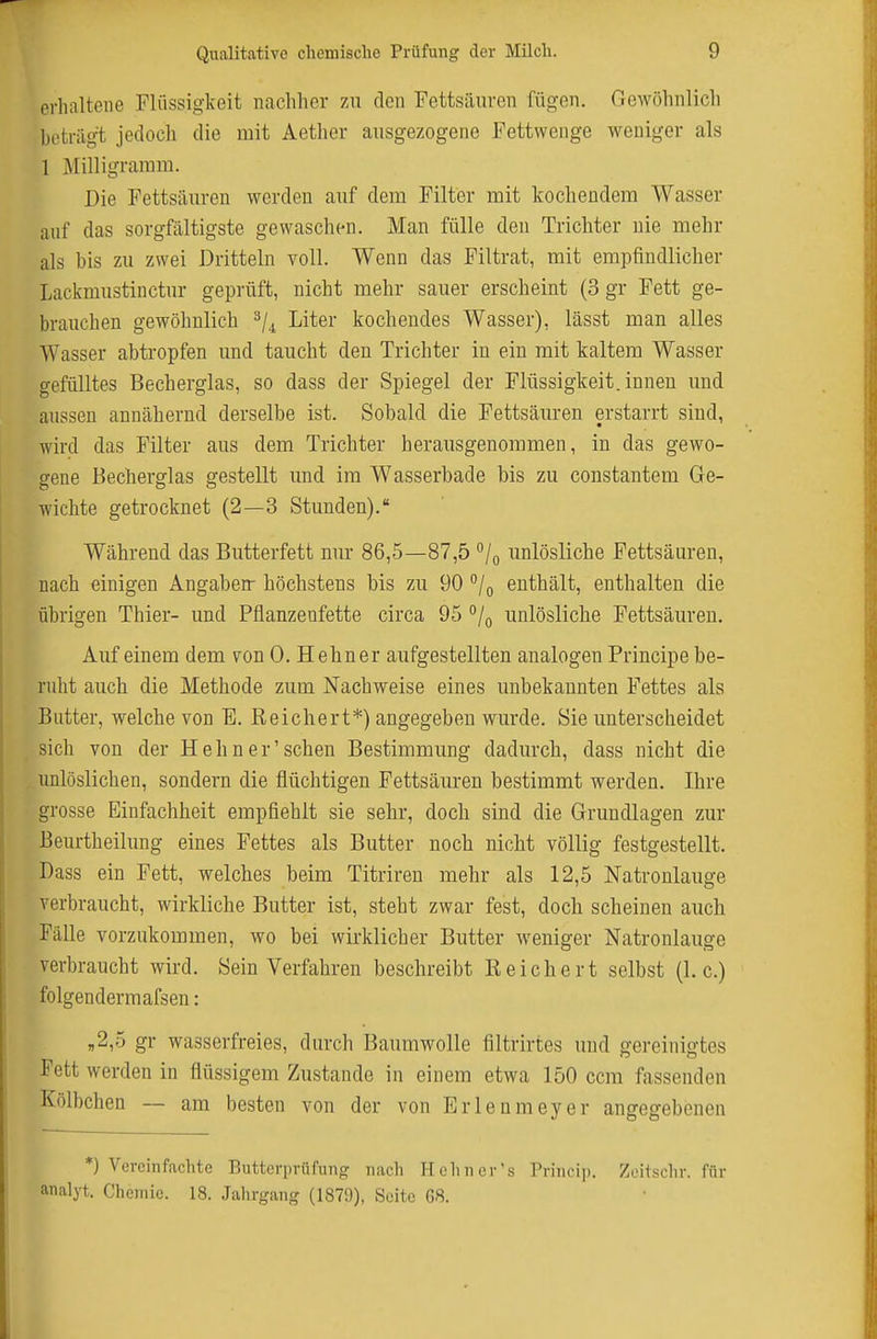 erhaltene Flüssigkeit nachher zu den Fettsäuven fügen. Gewöhnlich bi'triigt jedoch die mit Aether ausgezogene Eettwenge weniger als 1 ]\[illigraram. Die Fettsäuren werden auf dem Filter mit kochendem Wasser auf das sorgfältigste gewaschen. Man fülle den Trichter nie mehr als bis zu zwei Dritteln voll. Wenn das Filtrat, mit empfindlicher Lackmustinctur geprüft, nicht mehr sauer erscheint (3 gr Fett ge- brauchen gewöhnlich ^/^ Liter kochendes Wasser), lässt man alles Wasser abtropfen und taucht den Trichter in ein mit kaltem Wasser gefülltes Becherglas, so dass der Spiegel der Flüssigkeit, innen und aussen annähernd derselbe ist. Sobald die Fettsäuren erstarrt sind, wird das Filter aus dem Trichter herausgenommen, in das gewo- gene Becherglas gestellt und im Wasserbade bis zu constantem Ge- wichte getrocknet (2—3 Stunden). Während das Butterfett nur 86,5—87,5 /q unlösliche Fettsäuren, nach einigen Angaben- höchstens bis zu 90 °/o enthält, enthalten die übrigen Thier- und Pflanzenfette circa 95 °/o unlösliche Fettsäiu-en. Auf einem dem von 0. Hehner aufgestellten analogen Principe be- ruht auch die Methode zum Nachweise eines unbekannten Fettes als Butter, welche von B. Reichert*) angegeben wurde. Sie unterscheidet sich von der Hehn er'sehen Bestimmung dadurch, dass nicht die unlöslichen, sondern die flüchtigen Fettsäuren bestimmt werden, Ihre grosse Einfachheit empfiehlt sie sehr, doch sind die Grundlagen zur Beurtheilung eines Fettes als Butter noch nicht völlig festgestellt. Dass ein Fett, welches beim Titriren mehr als 12,5 Natronlauge verbraucht, wirkliche Butter ist, steht zwar fest, doch scheinen auch Fälle vorzukommen, wo bei wirklicher Butter weniger Natronlauge verbraucht wird. Sein Verfahren beschreibt Reichert selbst (I.e.) folgendermafsen: ,2,0 gr wasserfreies, durch Baumwolle filtrirtes und gereinigtes Fett werden in flüssigem Zustande in einem etwa 150 ccm fassenden Kölbchen — am besten von der von Erlenmeyer angegebenen *) Vereinfachte Butterprüfung nach Hehn er's Princi]). Zeitschr. für analyt. Chemie. 18. Jahrgang (1879), Seite 68.