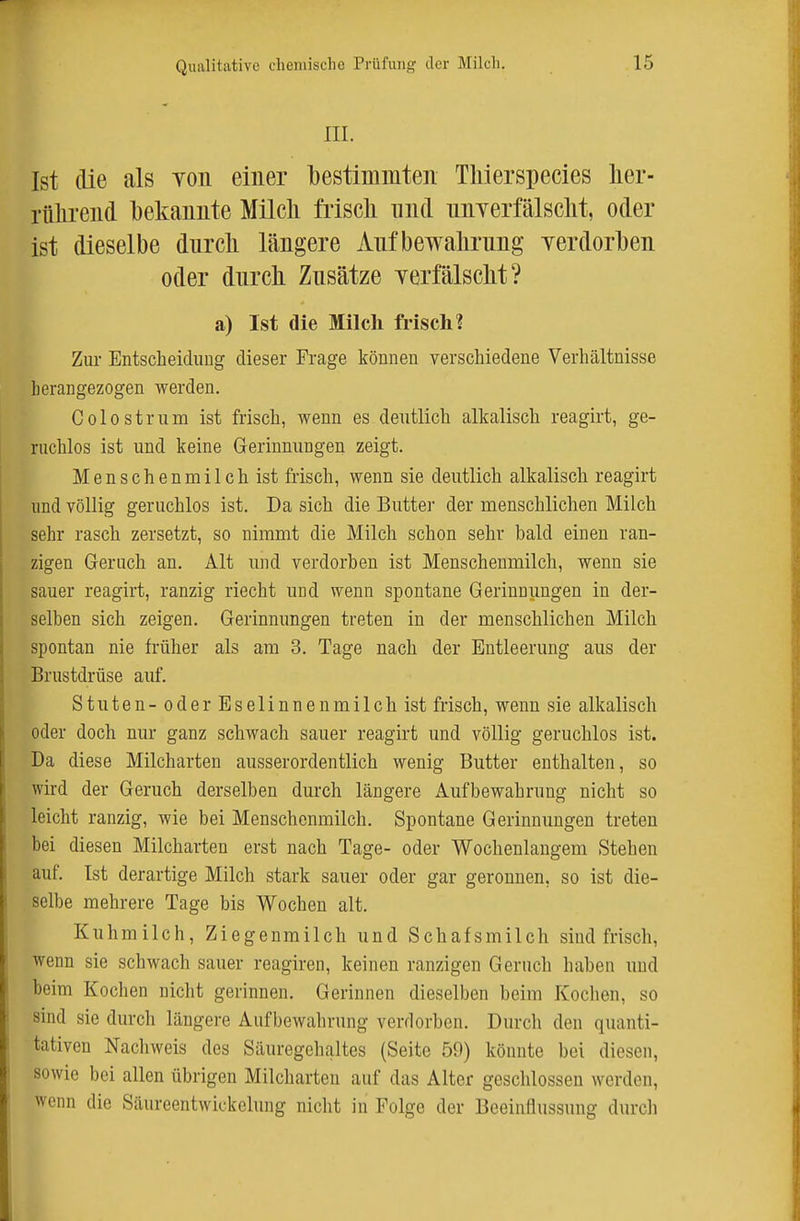 III. Ist die als yoii einer l)estimmten Tliierspecies lier- rülirend l)ekaiiiite Milcli friscli und imyerfälsclit, oder ist dieselbe diircli längere Anfbewalirung yerdorben oder durch Zusätze yerfälsclit? a) Ist die Milcli frisch? Zur Entscheidung dieser Frage können verschiedene Verhältnisse herangezogen werden. Colostrum ist frisch, wenn es deutlich alkalisch reagirt, ge- ruchlos ist und keine Gerinnungen zeigt. Menschenmilch ist frisch, wenn sie deutlich alkalisch reagirt lind völlig geruchlos ist. Da sich die Buttel' der menschlichen Milch sehr rasch zersetzt, so nimmt die Milch schon sehr bald einen ran- zigen Geruch an. Alt und verdorben ist Menscheumilch, wenn sie sauer reagirt, ranzig riecht und wenn spontane Gerinnungen in der- selben sich zeigen. Gerinnungen treten in der menschlichen Milch spontan nie früher als am 3. Tage nach der Entleerung aus der Brustdrüse auf. Stuten- oder Eselinnenmilch ist frisch, wenn sie alkalisch oder doch nur ganz schwach sauer reagirt und völlig geruchlos ist. Da diese Milcharten ausserordentlich wenig Butter enthalten, so wird der Geruch derselben durch längere x^Lufbewahrung nicht so leicht ranzig, wie bei Menschenmilch. Spontane Gerinnungen treten bei diesen Milcharten erst nach Tage- oder Wochenlangem Stehen auf. Ist derartige Milch stark sauer oder gar geronnen, so ist die- selbe mehrere Tage bis Wochen alt. Kuhmilch, Ziegenmilch und Schafsmilch sind frisch, wenn sie schwach sauer reagiren, keinen ranzigen Geruch haben und beim Kochen nicht gerinnen. Gerinnen dieselben beim Kochen, so sind sie durch längere Aufbewahrung verdorben. Durch den quanti- tativen Nachweis des Säuregehaltes (Seite 59) könnte bei diesen, sowie bei allen übrigen Milcharten auf das Alter geschlossen werden, wenn die Säureentwickclung nicht in Folge der Beeinflussung durch