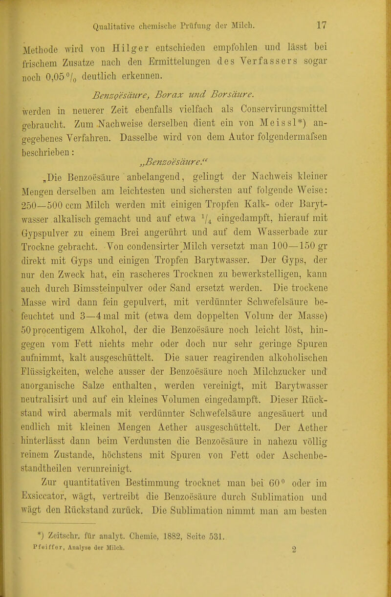 Metliode wird von Hilger entschieden cmpfolilen und lässt bei frischem Znsatze nach den Ermittelungen des Verfassers sogar noch 0,05 /o deutlich erkennen. Benzgesäure, Borax und Borsäure. werden in neuerer Zeit ebenfalls vielfach als Conservirnngsmittel o-ebraucht. Zum Nachweise derselben dient ein von Meissl*) an- gegebenes Verfahren. Dasselbe wird von dem Autor folgendermafsen beschrieben: „Benzoesäure. „Die Benzoesäure anbelangend, gelingt der Nachweis kleiner Mengen derselben am leichtesten und sichersten auf folgende Weise: 250—500 ccm Milch werden mit einigen Tropfen Kalk- oder Baryt- wasser alkalisch gemacht und auf etwa V4 eingedampft, hierauf mit Gypspulver zu einem Brei angerührt und auf dem Wasserbade zur Trockne gebracht. Von condensirter Milch versetzt man 100—150 gr direkt mit Gyps und einigen Tropfen Barytwasser. Der Gyps, der nur den Zweck hat, ein rascheres Trocknen zu bewerkstelligen, kann auch durch Bimssteinpulver oder Sand ersetzt werden. Die trockene Masse wird dann fein gepulvert, mit verdünnter Schwefelsäure be- feuchtet und 3—4 mal mit (etwa dem doppelten Volum der Masse) 50procentigem Alkohol, der die Benzoesäure noch leicht löst, hin- gegen vom Fett nichts mehr oder doch nur sehr geringe Spuren aufnimmt, kalt ausgeschüttelt. Die sauer reagirenden alkoholischen Flüssigkeiten, welche ausser der Benzoesäure noch Milchzucker und anorganische Salze enthalten, werden vereinigt, mit Barytwasser neutralisirt und auf ein kleines Volumen eingedampft. Dieser Rück- stand wird abermals mit verdünnter Schwefelsäure angesäuert und endlich mit kleinen Mengen Aether ausgeschüttelt. Der Aether hinterlässt dann beim Verdunsten die Benzoesäure in nahezu völlig reinem Zustande, höchstens mit Spuren von Fett oder Aschenbe- standtheilen verunreinigt. Zur quantitativen Bestimmung trocknet man bei 60 oder im Exsiccator, wägt, vertreibt die Benzoesäure durch Sublimation und wägt den Rückstand zurück. Die Sublimation nimmt man am besten *) Zeitschr. für analyt. Chemie, 1882, Seite 531. Pfoiffor, Analyse der Milch. 2