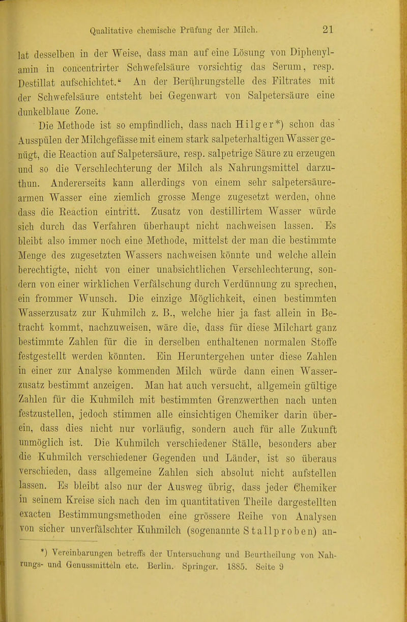 lat desselben in der Weise, dass man auf eine Lösung von Diplienyl- arain in coucentrirter Schwefelsäure vorsichtig das Serum, resp. Destillat aufschichtet. An der Bcrtthruugstelle des Filtrates mit der Schwefelsäure entsteht bei Gegenwart von Salpetersäure eine dunkelblaue Zone. Die Methode ist so empfindlich, dass nach Hilg er*) schon das Ausspülen der Milchgefässe mit einem stark salpeterhaltigen Wasser ge- nügt, die Keaction auf Salpetersäure, resp. salpetrige Säure zu erzeugen und so die Verschlechterung der Milch als Nahrungsmittel darzu- thun. Andererseits kann allerdings von einem sehr salpetersäure- armen Wasser eine ziemlich grosse Menge zugesetzt werden, ohne dass die Reaction eintritt. Zusatz von destillirtem Wasser würde sich durch das Verfahren überhaupt nicht nachweisen lassen. Bs bleibt also immer noch eine Methode, mittelst der man die bestimmte Menge des zugesetzten Wassers nachweisen könnte und welche allein berechtigte, nicht von einer unabsichtlichen Verschlechterung, son- dern von einer wirklichen Verfälschung durch Verdünnung zu sprechen, ein frommer Wunsch. Die einzige Möglichkeit, einen bestimmten Wasserzusatz zur Kuhmilch z. B., welche hier ja fast allein in Be- tracht kommt, nachzuweisen, wäre die, dass für diese Milchart ganz bestimmte Zahlen für die in derselben enthaltenen normalen Stoffe festgestellt werden könnten. Bin Heruntergehen unter diese Zahlen in einer zur Analyse kommenden Milch würde dann einen Wasser- zusatz bestimmt anzeigen. Man hat auch versucht, allgemein gültige Zahlen für die Kuhmilch mit bestimmten Grenzwerthen nach unten festzustellen, jedoch stimmen alle einsichtigen Chemiker darin über- ein, dass dies nicht nur vorläufig, sondern auch für alle Zukunft unmöglich ist. Die Kuhmilch verschiedener Ställe, besonders aber die Kuhmilch verschiedener Gegenden und Länder, ist so überaus verschieden, dass allgemeine Zahlen sich absolut nicht aufstellen lassen. Es bleibt also nur der Ausweg übrig, dass jeder Chemiker in seinem Kreise sich nach den im quantitativen Theile dargestellten exacteu ßestimmungsmethoden eine grössere Eeihe von Analysen von sicher unverfälschter Kuhmilch (sogenannte Stallproben) an- *) Vereinbarungen betreffs der Untersuchung und ßeurtlicilung von Nah- rungs- und Genussmittcln etc. Berlin. Springer. 18S5. Seite 9