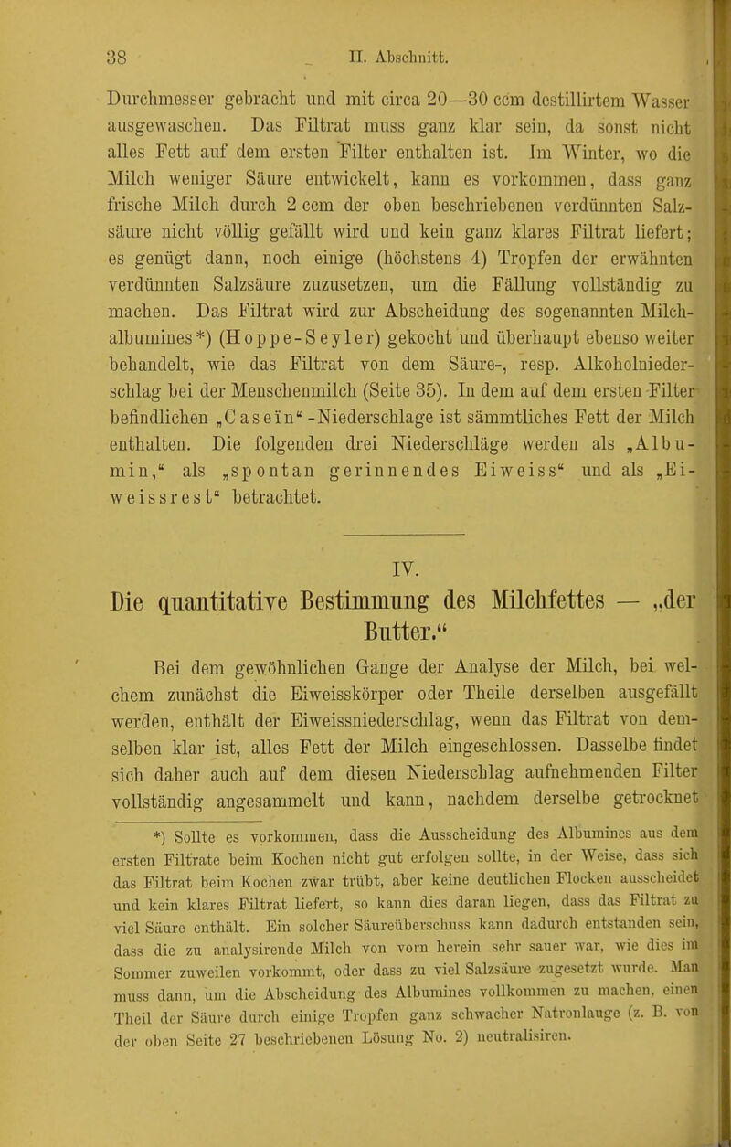 Durchmesser gebracht und mit circa 20—30 ccm destillirtem Wasser ausgewaschen. Das Filtrat muss ganz klar sein, da sonst nicht alles Fett auf dem ersten Filter enthalten ist. Im Winter, wo die Milch weniger Säure entwickelt, kann es vorkommen, dass ganz frische Milch durch 2 ccm der oben beschriebenen verdünnten Salz- säure nicht völlig gefällt wird und kein ganz klares Filtrat liefert; es genügt dann, noch einige (höchstens 4) Tropfen der erwähnten verdünnten Salzsäure zuzusetzen, um die Fällung vollständig zu machen. Das Filtrat wird zur Abscheidung des sogenannten Milch- albumines *) (H 0 p p e - S e y 1 e r) gekocht und überhaupt ebenso weiter behandelt, wie das Filtrat von dem Säure-, resp. Alkoholnieder- schlag bei der Menschenmilch (Seite 35). In dem auf dem ersten Filter befindlichen „Gasein -Niederschlage ist sämmtliches Fett der Milch enthalten. Die folgenden drei Niederschläge werden als „Albu- min, als „spontan gerinnendes Eiweiss und als „Ei- weissrest betrachtet. IV. Die quantitatiye Bestimmung des Milclifettes — „der Butter. Bei dem gewöhnlichen Gange der Analyse der Milch, bei wel- chem zunächst die Eiweisskörper oder Theile derselben ausgefällt werden, enthält der Eiweissniederschlag, wenn das Filtrat von dem- selben klar ist, alles Fett der Milch eingeschlossen. Dasselbe findet sich daher auch auf dem diesen Niederschlag aufnehmenden Filter vollständig angesammelt und kann, nachdem derselbe geti-ocknet *) SoUte es vorkommen, dass die Ausscheidung des Albumines aus dem ersten Piltrate beim Kochen nicht gut erfolgen sollte, in der Weise, dass sich das Filtrat beim Kochen zwar trübt, aber keine deutlichen Flocken ausscheidet und kein klares Filtrat liefert, so kann dies daran liegen, dass das Filtrat zu viel Säure enthält. Ein solcher Säureüberschuss kann dadurch entstanden sein, dass die zu analysirende Milch von vorn herein sehr sauer war, wie dies im Sommer zuweilen vorkommt, oder dass zu viel Salzsäure zugesetzt wurde. Man muss dann, um die Abscheidung des Albumines vollkommen zu machen, einen Thcil der Säure durch einige Tropfen ganz schwacher Natronlauge (z. B. von der üben Seite 27 beschriebenen Lösung No. 2) neutralisiren.
