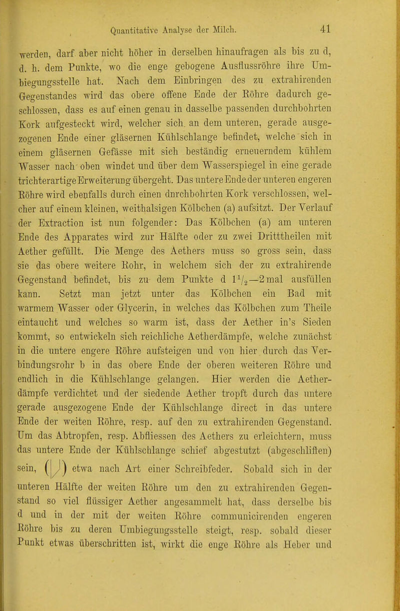 werden, darf aber nicht höher in derselben hinaufragen als bis zu d, d. h. dem Punkte, wo die enge gebogene AusHussröhre ihre Um- biegungsstelle hat. Nach dem Einbringen des zu extrahirenden Gegenstandes wird das obere offene Ende der Röhre dadurch ge- schlossen, dass es auf einen genau in dasselbe passenden durchbohrten Kork aufgesteckt wird, welcher sich, an dem unteren, gerade ausge- zogenen Ende einer gläsernen Kühlschlange befindet, welche sich in einem gläsernen Gefässe mit sich beständig erneuerndem kühlem Wasser nach' oben windet und über dem Wasserspiegel in eine gerade trichterartige Erweiterung übergeht. Das unter e Ende der unteren engeren Eöhre wii'd ebenfalls durch einen durchbohrten Kork verschlossen, wel- cher auf einem kleinen, weithalsigen Kölbchen (a) aufsitzt. Der Verlauf der Extraction ist nun folgender: Das Kölbchen (a) am unteren Ende des Apparates wird zur Hälfte oder zu zwei Dritttheilen mit Aether gefüllt. Die Menge des Aethers muss so gross sein, dass sie das obere weitere Rohr, in welchem sich der zu extrahirende Gegenstand befindet, bis zu dem Punkte d 1^2—2mal ausfüllen kann. Setzt man jetzt unter das Kölbchen ein Bad mit warmem Wasser oder Glycerin, in welches das Kölbchen zum Theile eintaucht und welches so warm ist, dass der Aether in's Sieden kommt, so entwickeln sich reichliche Aetherdämpfe, welche zunächst in die untere engere Röhre aufsteigen imd von hier durch das Yer- bindungsrohr b in das obere Ende der oberen weiteren Röhre und endlich in die Kühlschlange gelangen. Hier werden die Aether- dämpfe verdichtet und der siedende Aether tropft durch das untere gerade ausgezogene Ende der Kühlschlange direct in das untere Ende der weiten Röhre, resp. auf den zu extrahirenden Gegenstand. Um das Abtropfen, resp. Abfliessen des Aethers zu erleichtern, muss das untere Ende der Kühlscblange schief abgestutzt (abgeschlifteu) sein, ^1^) etwa nach Art einer Schreibfeder. Sobald sich in der unteren Hälfte der weiten Röhre um den zu extrahirenden Gegen- stand so viel flüssiger Aether angesammelt hat, dass derselbe bis d und in der mit der weiten Röhre communicirendeu engereu Röhre bis zu deren Umbiegungsstelle steigt, resp. sobald dieser Punkt etwas überschritten ist, wirkt die enge Röhre als Heber und