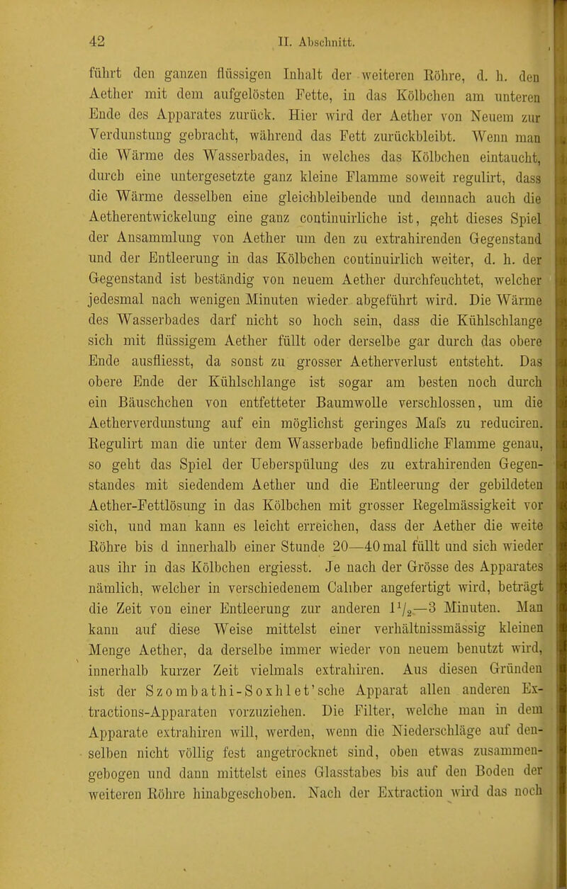 führt den ganzen flüssigen Inhalt der weiteren Röhre, d. h. den Aether mit dem aufgelösten Fette, in das Kölbchen am imteren Ende des Apparates zurück. Hier wird der Aether von Neuem zur Verdunstung gebracht, während das Fett zurückbleibt. Wenn man die Wärme des Wasserbades, in welches das Kölbchen eintaucht, durch eine untergesetzte ganz kleine Flamme soweit regulirt, dass die Wärme desselben eine gleichbleibende und demnach auch die Aetherentwickelung eine ganz continuirliche ist, geht dieses Spiel der Ansammlung von Aether um den zu extrahirenden Gegenstand und der Entleerung in das Kölbchen continuirlich weiter, d. h. der Gegenstand ist beständig von neuem Aether durchfeuchtet, welcher jedesmal nach wenigen Minuten wieder abgeführt wird. Die Wärme des Wasserbades darf nicht so hoch sein, dass die Kühlschlange sich mit flüssigem Aether füllt oder derselbe gar durch das obere Ende ausfliesst, da sonst zu grosser Aetherverlust entsteht. Das obere Ende der Kühlschlange ist sogar am besten noch dm*ch ein Bäuschchen von entfetteter Baumwolle verschlossen, um die Aetherverdunstung auf ein möglichst geringes Mafs zu reducii'eu. Eegulirt man die unter dem Wasserbade befindliche Flamme genau, so geht das Spiel der IJeberspülung des zu extrahirenden Gegen- standes mit siedendem Aether und die Entleerung der gebildeten Aether-Fettlösung in das Kölbchen mit grosser Regelmässigkeit vor sich, und man kann es leicht erreichen, dass der Aether die weite Röhre bis d innerhalb einer Stunde 20—40 mal füllt und sich wieder aus ihr in das Kölbchen ergiesst. Je nach der Grösse des Apparates nämlich, welcher in verschiedenem Caliber angefertigt wird, beträgt die Zeit von einer Entleerung zur anderen IV2—^ Minuten. Man kann auf diese Weise mittelst einer verhältnissmässig kleinen Menge Aether, da derselbe immer wieder von neuem benutzt wird, innerhalb kurzer Zeit vielmals extrahiren. Aus diesen Gründen ist der Szombathi-Soxhlet'sche Apparat allen anderen Ex- tractions-Apparaten vorzuziehen. Die Filter, welche mau in dem Apparate extrahiren will, werden, wenn die Niederschläge auf den- selben nicht völlig fest angetrocknet sind, oben etwas zusammen- gebogen und dann mittelst eines Glasstabes bis auf den Boden der weiteren Röhre hinabgeschoben. Nach der Extraction wird das noch