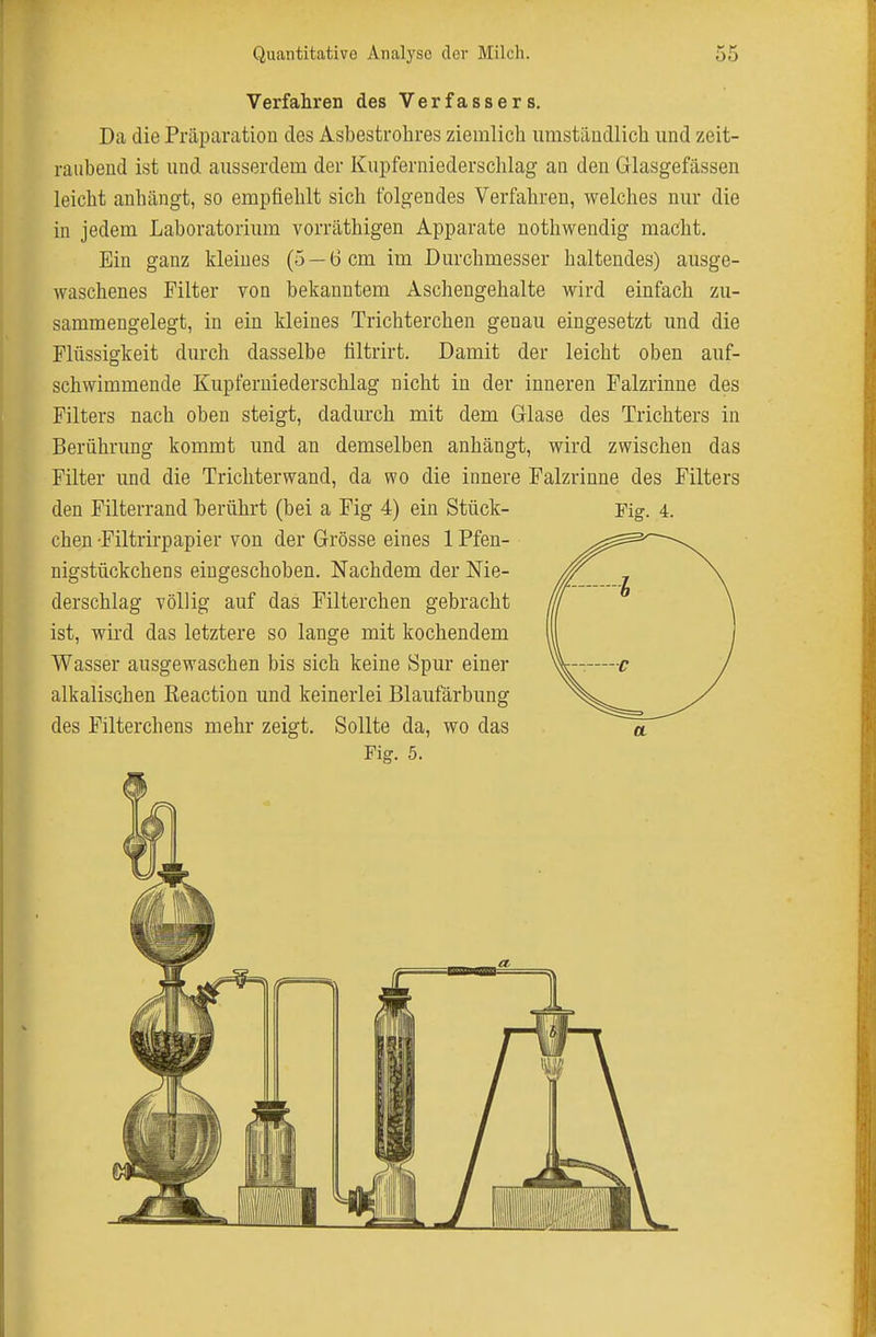 Verfahren des Verfassers. Da die Präparation des Asbestrohres ziemlich iimstäudlich und zeit- raubend ist und ausserdem der Kupferniederschlag an den Gllasgefässen leicht anhängt, so empfiehlt sich folgendes Verfahren, welches nur die in jedem Laboratorium vorräthigen Apparate nothwendig macht. Ein ganz kleines (5 —6 cm im Durchmesser haltendes) ausge- waschenes Filter von bekanntem Aschengehalte wird einfach zu- sammengelegt, in ein kleines Trichterchen genau eingesetzt und die Flüssigkeit durch dasselbe tiltrirt. Damit der leicht oben auf- schwimmende Kupferniederschlag nicht in der inneren Falzrinne des Filters nach oben steigt, dadurch mit dem Grlase des Trichters in Berührung kommt und an demselben anhängt, wird zwischen das Filter imd die Trichterwand, da wo die innere Falzrinne des Filters den Filterrand herührt (bei a Fig 4) ein Stück- Fig. 4. chen -Filtrirpapier von der Grösse eines 1 Pfen- nigstückchens eingeschoben. Nachdem der Nie- derschlag völlig auf das Filterchen gebracht ist, wird das letztere so lange mit kochendem Wasser ausgewaschen bis sich keine Spur einer alkalischen Reaction und keinerlei Blaufärbung des Filterchens mehr zeigt. Sollte da, wo das Fig. 5.
