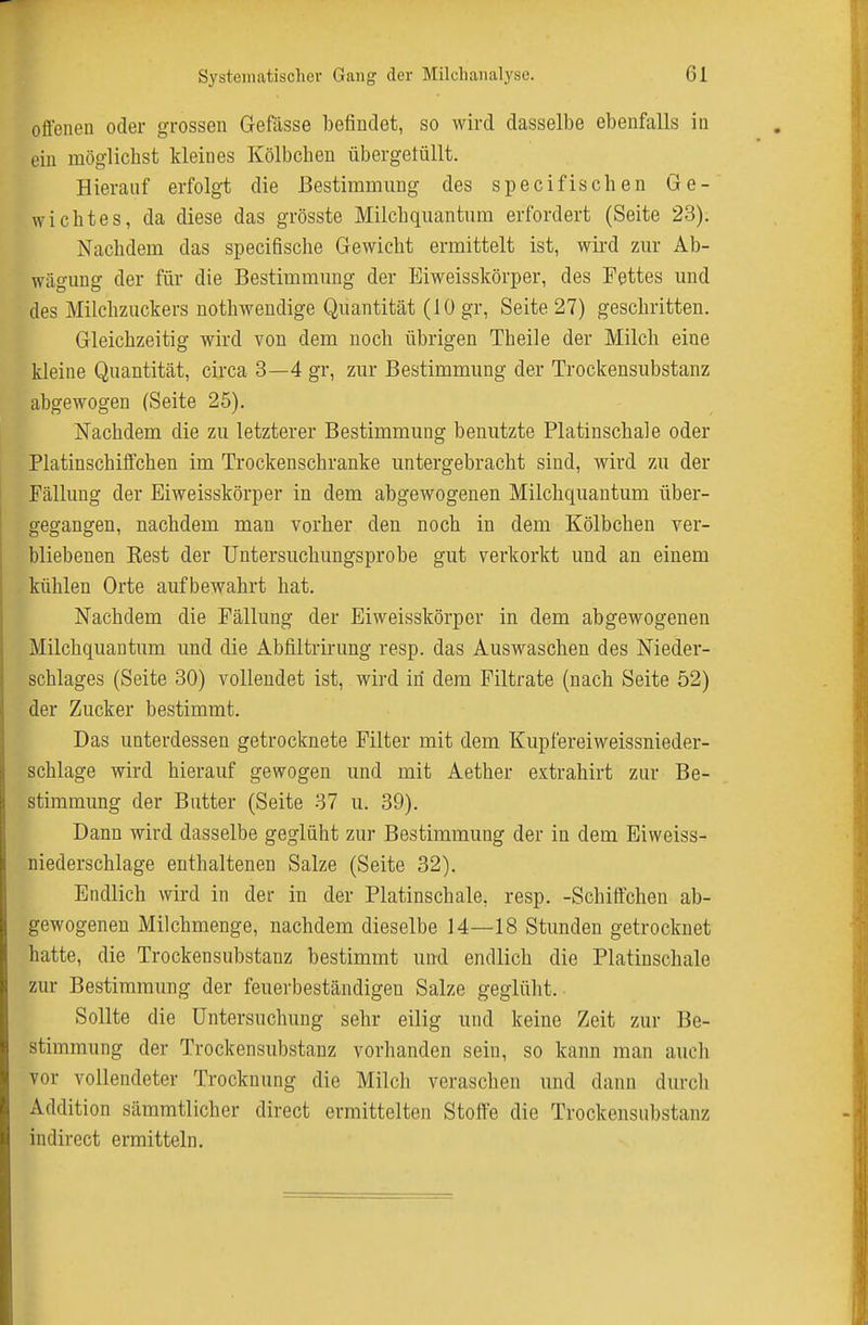 oifeuen oder grossen Gefässe befindet, so wird dasselbe ebenfalls in ein möglichst kleines Kölbcheu übergetüllt. Hierauf erfolgt die Bestimmung des specifischen Ge- wichtes, da diese das grösste Milchqiiantum erfordert (Seite 23). Nachdem das specifische Gewicht ermittelt ist, wird zm- Ab- wägung der für die Bestimmung der Eiweisskörper, des Fettes mid des Milchzuckers nothwendige Quantität (10 gr, Seite 27) geschritten. Gleichzeitig wird von dem noch übrigen Theile der Milch eine kleine Quantität, circa 3—4 gr, zur Bestimmung der Trockensubstanz abgewogen (Seite 25). Nachdem die zu letzterer Bestimmung benutzte Platinschale oder Platinschiffchen im Trockenschranke untergebracht sind, wird zu der Fällung der Eiweisskörper in dem abgewogenen Milchquantum über- gegangen, nachdem man vorher den noch in dem Kölbchen ver- bliebenen Kest der Untersuchungsprobe gut verkorkt und an einem kühlen Orte aufbewahrt hat. Nachdem die Fällung der Eiweisskörper in dem abgewogenen Milchquantum und die Abfiltrirung resp. das Auswaschen des Nieder- schlages (Seite 30) vollendet ist, wird in dem Filtrate (nach Seite 52) der Zucker bestimmt. Das unterdessen getrocknete Filter mit dem Kupfereiweissnieder- schlage wird hierauf gewogen und mit Aether extrahirt zur Be- stimmung der Butter (Seite 37 u. 39). Dann wird dasselbe geglüht zur Bestimmung der in dem Eiweiss- niederschlage enthaltenen Salze (Seite 32). Endlich wird in der in der Platinschale, resp. -Schiffchen ab- gewogenen Milchmenge, nachdem dieselbe 14—18 Stunden getrocknet hatte, die Trockensubstanz bestimmt und endlich die Platinschale zur Bestimmung der feuerbeständigen Salze geglülit. Sollte die Untersuchung sehr eilig und keine Zeit zur Be- stimmung der Trockensubstanz vorhanden sein, so kann man auch vor vollendeter Trocknung die Milch veraschen und dann durch Addition sämmtlicher direct ermittelten Stoffe die Trockensubstanz indirect ermitteln.