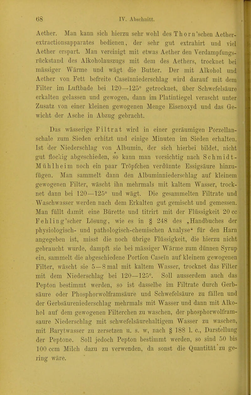 Aether. Man kann sieb hierzu sehr wohl des Thorn'sehen Aetber- extractiousappavates bedienen, der sehr gut extrahirt und viel Aether erspart. Man vereinigt mit etwas Aether den Verdampfungs- rückstand des Alkobolauszugs mit dem des Aethers, trocknet bei massiger Wärme und wägt die Butter. Der mit Alkohol und Aether von Fett befreite Caseinuiederschlag wird darauf mit dem Filter im Luftbade bei 120—125° getrocknet, über Schwefelsäure erkalten gelassen und gewogen, dann im Platintiegel verascht unter Zusatz von einer kleinen gewogenen Menge Eisenoxyd und das Ge- wicht der Asche in Abzug gebracht. Das wässerige Piltrat wird in einer geräumigen Porzellan- schale zum Sieden erhitzt und einige Minuten im Sieden erhalten. Ist der Niederschlag von Albumin, der sich hierbei bildet, nicht gut floclcig abgeschieden, so kann man vorsichtig nach Schmidt- Mühlheim noch ein paar Tröpfchen verdünnte Essigsäiu-e hinzu- fügen. Man sammelt dann den Albuminniederschlag auf kleinem gewogenen Pilter, wäscht ihn mehrmals mit kaltem Wasser, trock- net dann bei 120—125° und wägt. Die gesammelten Piltrate und Waschwasser werden nach dem Erkalten gut gemischt und gemessen. Man füllt damit eine Bürette und titrirt mit der Flüssigkeit 20 cc Fehling'scher Lösung, wie es in § 248 des , Handbuches der physiologisch- und pathologisch-chemischen Analyse für den Harn angegeben ist, misst die noch übrige Flüssigkeit, die hierzu nicht gebraucht wurde, dampft sie bei mässiger Wärrae zum dünnen Syrup ein, sammelt die abgeschiedene Portion Casei'n auf kleinem gewogenen Pilter, wäscht sie 5 —8 mal mit kaltem Wasser, trocknet das Pilter mit dem Niederschlag bei 120—125°. Soll ausserdem auch das Pepton bestimmt werden, so ist dasselbe im Piltrate durch Gerb- säure oder Phosphorwolframsäure und Schwefelsäure zu lallen und der Gerbsäureniederschlag mehrmals mit Wasser und dann mit Alko- hol auf dem gewogenen Pilterchen zu waschen, der phosphorwolfrani- saure Niederschlag mit schwefelsäurehaltigem Wasser zu waschen, mit Barytwasser zu zersetzen u, s. w, nach § 188 1. c, Darstellung der Peptone. Soll jedoch Pepton bestimmt Averden, so sind 50 bis 100 ccm Milch dazu zu verwenden, da sonst die Quantität zu ge- ring wäre.