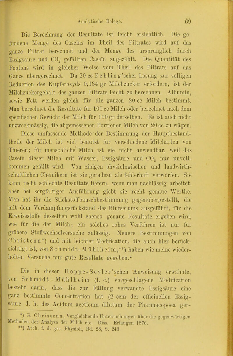 Die Berechnung der Kesiütate ist leicht ersichtlich. Die ge- fundene Menge des Caseins im Theil des Filtrates wird auf das ganze Filtrat berechnet und der Menge des ursprünglich durch Essigsäure und CO^ gefällten Casein zugezählt. Die Quantität des Peptons wird in gleicher Weise vom Theil des Filtrats auf das Ganze übergerechnet. Da 20 cc Fehling'scher Lösung zur völligen Keduction des Kupferosyds 0,134 gr Milchzucker erfordern, ist der Milchzuckergehalt des ganzen Filtrats leicht zu berechnen. Albumin, sowie Fett werden gleich für die ganzen 20 cc Milch bestimmt. Man berechnet die Eesultate für 100 cc Milch oder berechnet nach dem specifischen Gewicht der Milch für 100 gr derselben. Es ist auch nicht unzweckmässig, die abgemessenen Portionen Milch von 20 cc zu wägen. Diese umfassende Methode der Bestimmung der Hauptbestand- theile der Milch ist viel benutzt für verschiedene Milcharten von Thieren; für menschliche Milch ist sie nicht anwendbar, weil das Casein dieser Milch mit Wasser, Essigsäure und CO, nur unvoll- kommen gefällt wird. Von einigen physiologischen und landwirth- schaftlicheu Chemikern ist sie geradezu als fehlerhaft verw^orfen. Sie kann recht schlechte Kesultate liefern, wenn man nachlässig arbeitet, aber bei sorgfältiger Ausführung giebt sie recht genaue Werthe. Man hat ihr die Stickstoffbauschbestimmung gegenübergestellt, die mit dem Verdampfungsrückstaud des Blutserums ausgeführt, für die Eiweissstoffe desselben wohl ebenso genaue Eesultate ergeben wird, wie für die der Milch; ein solches rohes Verfahren ist nur für gröbere Stoffwechselversuche zulässig. Neuere Bestimmungen von ChriStenn*) und mit leichter Modification, die auch hier berück- sichtigt ist, von S c h m i d t - M ü h 1 h e i m ,**) haben wie meine wieder- holten Versuche nur gute Kesultate gegeben. Die in dieser Hoppe-Seyler'sehen Anweisung erwähnte, von Schmidt - Mühlheim (I.e.) vorgeschlagene Modification besteht darin, dass die zur Fällung verwandte Essigsäure eine ganz bestimmte Concentration hat (2 ccm der officinellen Essig- säure d. h. des Acidum aceticum dilutum der Pharmacopoea ger- *) 6. Christcnn, Vergleichende Untersuchungen über die gegenwärtigen Methoden der Analyse der Milch etc. Diss. Erlangen 187G. **) Arch. f. d. ges. Physiol., Bd. 28, S. 243.