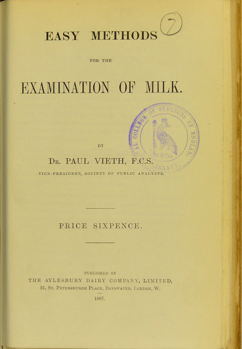 EASY METHODS FOR THE EXAMINATION OF MILK. VICE-PEESIDENT, SOCIETY OF PUBLIC ANALYSTS. PEICE SIXPENCE. PUBLIKHKI) UY THE AYLESBURY DAIRY COMPAKV, LIMITED, 31, St. PETERSBunaH Place, Bayhwatkii, J .ondon, W. 1887.