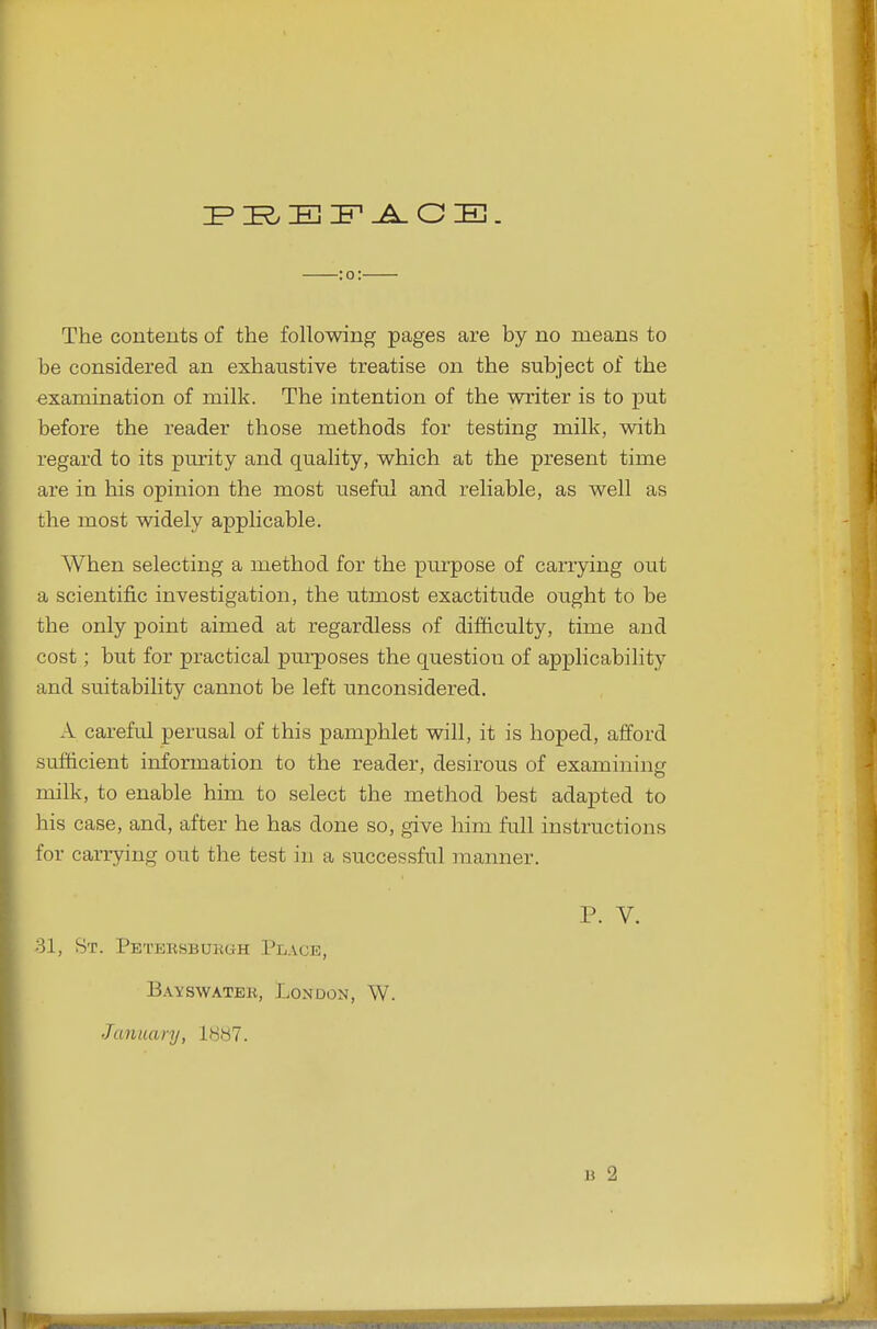 El IP-A. G E. :o: The contents of the following pages are by no means to be considered an exhaustive treatise on the subject of the examination of milk. The intention of the writer is to 'put before the reader those methods for testing milk, with regard to its purity and quality, which at the present time are in his opinion the most useful and reliable, as well as the most widely applicable. AVhen selecting a method for the pm'pose of carrying out a scientific investigation, the utmost exactitude ought to be the only point aimed at regardless of difficulty, time and cost; but for practical purposes the question of applicability and suitability cannot be left unconsidered. A careful perusal of this pamphlet will, it is hoped, afford sufficient information to the reader, desirous of examining milk, to enable him to select the method best adapted to his case, and, after he has done so, give him full instructions for carrying out the test in a successful manner. P. V. 81, St. Peteksbukgh Place, Bayswatek, London, W. Jannaiy, 1HH7.