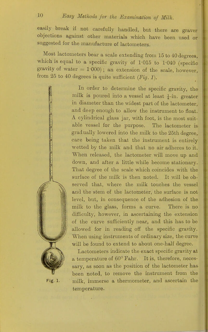 easily break if not carefully handled, but there are graver objections against other materials which have been used or suggested for the manufacture of lactometers. Most lactometers bear a scale extending from 15 to 40 degrees, which is equal to a specific gravity of 1-015 to 1-040 (specific gravity of water = 1-000); an extension of the scale, however, from 25 to 40 degrees is quite sufficient (Fig. 1). In order to determine the specific gravity, the milk is poured into a vessel at least ^-in. gi-eater in diameter than the widest part of the lactometer, and deep enough to allow the instrument to float. A cylindrical glass jar, with foot, is the most smt- able vessel for the purpose. The lactometer i& gradually lowered into the milk to the 25th degree, care being taken that the instrument is entirely wetted by the milk and that no air adheres to it. When released, the lactometer will move up and down, and after a little while become stationary. That degree of the scale which coincides with the surface of the milk is then noted. It will be ob- served that, where the milk touches the vessel and the stem of the lactometer, the surface is not level, but, in consequence of the adhesion of the milk to the glass, forms a curve. There is no difficulty, however, in ascertaining the extension of the curve sufficiently near, and this has to be allowed for in reading off the specific gra^ity. When using instruments of ordinary size, the curve will be found to extend to about one-half degree. Lactometers indicate the exact specific gravity at a temperature of 60° Fahr. It is, therefore, neces- sary, as soon as the position of the lactometer has been noted, to remove the instrument from the Fig-1- milk, immerse a thermometer, and ascertain the temperature.