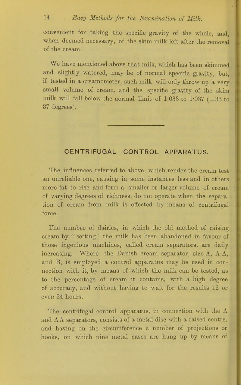 convenient for taking the specific gravity of the whole, and, when deemed necessary, of the skim milk left after the removal of the cream. We have mentioned above that milk, which has been skimmed and shghtly watered, may be of normal specific gravity, but, if tested in a creamometer, such milk will only throw up a very small volume of cream, and the specific gravity of the skim milk will fall below the normal limit of 1-033 to 1-037 (=^33 to 37 degrees). CENTRIFUGAL CONTROL APPARATUS. The influences referred to above, which render the cream test an unreliable one, causing in some instances less and in others more fat to rise and form a smaller or larger volume of cream of varying degrees of richness, do not operate when the separa- tion of cream from milk is effected by means of centrifugal force. The number of dairies, in which the old method of raising cream by setting the milk has been abandoned in favom' of those ingenious machines, called cream separators, are daily increasing. Where the Danish cream separator, size A, A A, and B, is employed a control apparatus may be used in con- nection with it, by means of which the milk can be tested, as to the percentage of cream it contains, with a high degree of accuracy, and without having to wait for the results 12 or even 24 hours. The centrifugal control apparatus, in connection with the A and A A separators, consists of a metal disc with a raised centre, and having on the circumference a number of projections or hooks, on which nine metal cases are hung up by means of