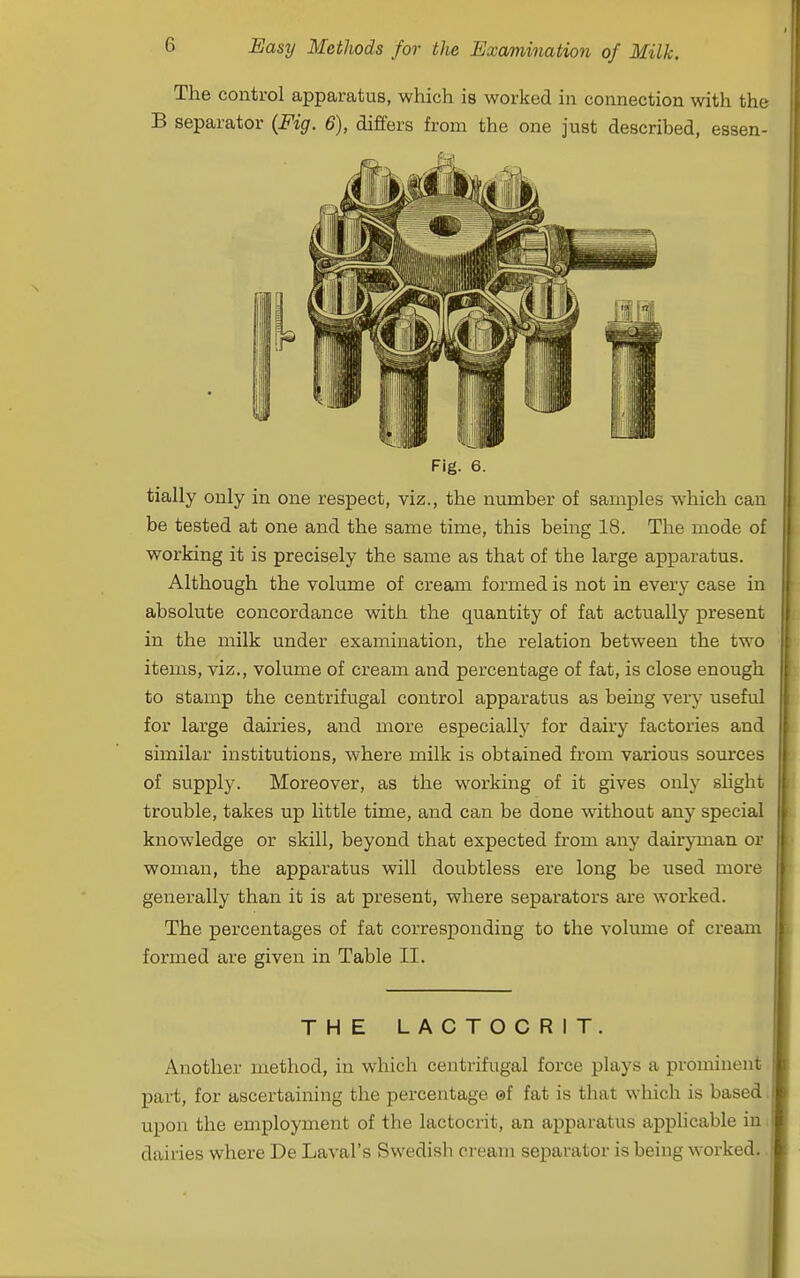 The control apparatus, which is worked in connection with the B separator (Fig. 6), differs from the one just described, essen- Fig. 6. tially only in one respect, viz., the number of samples which can be tested at one and the same time, this being 18. The mode of working it is precisely the same as that of the large apparatus. Although the volume of cream formed is not in every case in absolute concordance with the quantity of fat actually present in the milk under examination, the relation between the two items, viz., volume of cream and percentage of fat, is close enough to stamp the centrifugal control apparatus as being very useful for large dairies, and more especially for dairy factories and similar institutions, where milk is obtained from various sources of supply. Moreover, as the working of it gives only slight trouble, takes up little time, and can be done without any special knowledge or skill, beyond that expected from any dairyman or woman, the apparatus will doubtless ere long be used more generally than it is at present, where separators are worked. The percentages of fat corresponding to the volume of cream formed are given in Table II. THE LACTOCRIT. Another method, in which centrifugal force plays a prominent part, for ascertaining the percentage ©f fat is that which is based ux^on the employment of the lactocrit, an apparatus applicable in dairies where De Laval's Swedish cream separator is being worked.