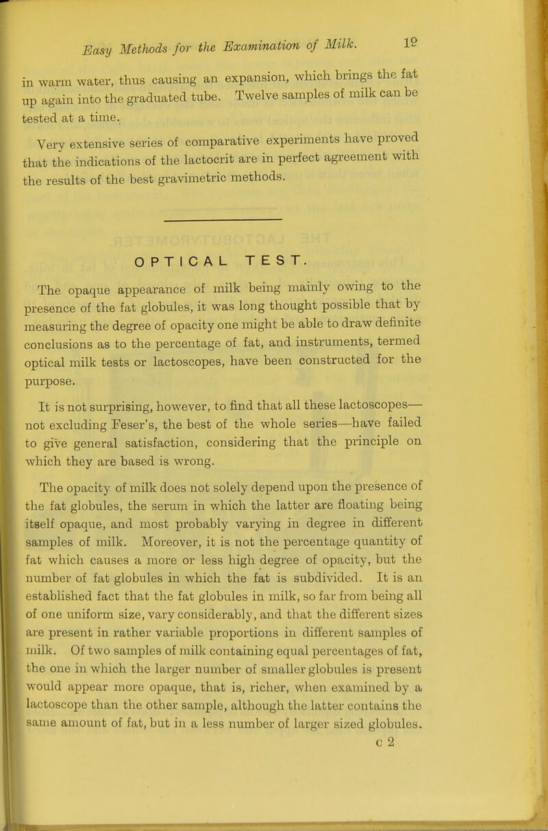 in warm water, thus causing an expansion, which brings the fat up again into the graduated tube. Twelve samples of milk can be tested at a time. Very extensive series of comparative experiments have proved that the indications of the lactocrit are in perfect agreement with the results of the best gravimetric methods. OPTICAL TEST. The opaque appearance of milk being mainly owing to the presence of the fat globules, it was long thought possible that by measuring the degree of opacity one might be able to draw definite conclusions as to the percentage of fat, and instruments, termed optical milk tests or lactoscopes, have been constructed for the purpose. It is not surprising, however, to find that all these lactoscopes— not excluding Feser's, the best of the whole series—have failed to give general satisfaction, considering that the principle on which they are based is wrong. The opacity of milk does not solely depend upon the presence of the fat globules, the serum in which the latter are floating being itself opaque, and most probably varying in degree in different samples of milk. Moreover, it is not the percentage quantity of fat which causes a more or less high degree of opacity, but the number of fat globules in which the fat is subdivided. It is an established fact that the fat globules in milk, so far from being all of one uniform size, vary considerably, and that the different sizes are present in rather variable proportions in different samples of milk. Of two samples of milk containing equal percentages of fat, the one in which the larger number of smaller globules is present would appear more opaque, that is, richer, when examined by a lactoscope than the other sample, although the latter contains the same amount of fat, but in a less number of larger sized globules. c 2