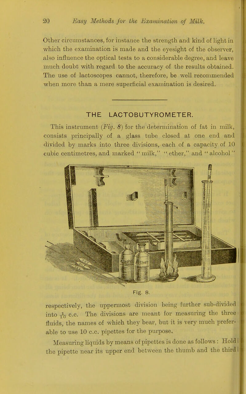 Other circumstances, for instance the strength and kind of Ught in which the examination is made and the eyesight of the observer, also influence the optical tests to a considerable degree, and leave much doubt with regard to the accuracy of the results obtained. The use of lactoscopes cannot, therefore, be well recommended when more than a mere superficial examination is desired. THE LACTOBUTYROMETER. This instrument {Fig. 8) for the determination of fat in milk, consists principally of a glass tube closed at one end and divided marks into three divisions, each of a capacity of 10 cubic centimetres, and marked  milk,  ether, and  alcohol  Fig. 8. respectively, the uppermost division being further sub-divided into c.c. The divisions are meant for measuring the three fluids, the names of which they bear, but it is very much j)refer- able to use 10 c.c. pipettes for the purpose. Measuring liquids by means of pipettes is done as follows : Hold the pipette near its upper end between the thumb and the third