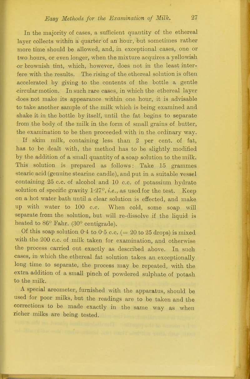 In the majority of cases, a sufficient quantity of the ethereal layer collects within a quarter of an hour, but sometimes rather more time should be allowed, and, in exceptional cases, one or two hours, or even longer, when the mixtui'e acquires a yellowish •or brownish tint, which, however, does not in the least inter- fere with the results. The rising of the ethereal solution is often accelerated by giving to the contents of the bottle a gentle •circular motion. In such rare cases, in which the ethereal layer •does not make its appearance within one hour, it is advisable to take another sample of the milk which is being examined and shake it in the bottle by itself, until the fat begins to separate from the body of the milk in the form of small grains of butter, the examination to be then proceeded with in the ordinary way. If skim milk, containing less than 2 per cent, of fat, has to be dealt with, the method has to be slightly modified by the addition of a small quantity of a soap solution to the milk. This solution is prepared as follows: Take 15 grammes stearic acid (genuine stearine candle), and put in a suitable vessel •containing 25 c.c. of alcohol and 10 c.c. of potassium hydrate solution of specific gravity 1-27, *.e.,.as used for the test. Keep on a hot water bath until a clear solution is effected, and make up with water to 100 c.c. When cold, some soap will separate from the solution, but will re-dissolve if the liquid is heated to 86^ Fahr. (30° centigrade). Of this soap solution 0-4 to 0-5 c.c. (= 20 to 25 drops) is mixed with the 200 c.c. of milk taken for examination, and otherwise the process carried out exactly as described above. In such cases, in which the ethereal fat solution takes an exceptionally long time to separate, the process may be repeated, with the •extra addition of a small pinch of powdered sulphate of potash to the milk. A special areometer, furnished with the apparatus, should be used for poor milks, but the readings are to be taken and the corrections to be made exactly in the same way as when richer milks are being tested.