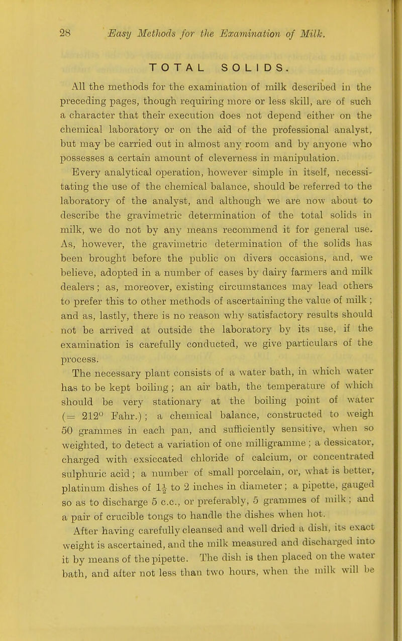 TOTAL SOLIDS. All the methods for the examiuation of milk described in the preceding pages, though requiring more or less skill, are of such a character that their execution does not depend either on the chemical laboratory or on the aid of the iDrofessional analyst, but may be carried out in almost any room and by anyone who possesses a certain amount of cleverness in manipulation. Every analytical operation, however simple in itself, necessi- tating the use of the chemical balance, should be referred to the laboratory of the analyst, and although we are now about to describe the gravimetric determination of the total solids in milk, we do not by any means recommend it for general use. As, however, the gravimetric determination of the solids has been brought before the public on divers occasions, and, we believe, adopted in a number of cases by dairy farmers and milk dealers; as, moreover, existing circumstances may lead others to prefer this to other methods of ascertaining the value of milk ; and as, lastly, there is no reason why satisfactory results should not be arrived at outside the laboratory by its use, if the examination is carefully conducted, we give particulars of the process. The necessary plant consists of a water bath, in which water has to be kept boihng; an air bath, the temperature of which should be very stationary at the boiling point of water (= 212 Fahr.) ; a chemical balance, constructed to weigh 50 grammes in each pan, and sufficiently sensitive, when so weighted, to detect a variation of one milligramme ; a dessicator, charged with exsiccated chloride of calcium, or concentrated sulphuric acid ; a number of small porcelain, or, what is better, platinum dishes of to 2 inches in diameter; a pipette, gauged so as to discharge 5 c.c, or preferably, 5 grammes of milk; and a pair of crucible tongs to handle the dishes when hot. After having carefully cleansed and well dried a dish, its exact weight is ascertained, and the milk measured and discharged mto it by means of the pipette. The dish is then placed on the water bath, and after not less than two hours, when the milk will be