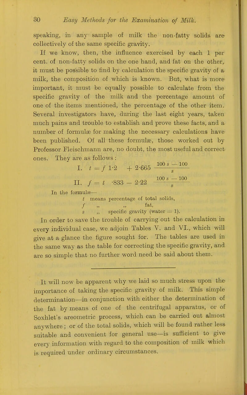 speaking, in any sample of milk the non-fatty solids are- collectively of the same specific gravity. If we know, then, the influence exercised by each 1 per cent, of non-fatty solids on the one hand, and fat on the other^ it must be possible to find by calculation the specific gravity of a milk, the composition of which is known. But, what is more- important, it must be equally j)ossible to calculate from the specific gravity of the milk and the percentage amount of one of the items mentioned, the percentage of the other item. Several investigators have, during the last eight years, taken much pains and trouble to establish and prove these facts, and a number of formulae for making the necessary calculations have been published. Of all these formulae, those worked out by Professor Pleischmann are, no doubt, the most useful and correct ones. They are as follows : I. ^=/l-2 + 2-665 II. / = t -833 - 2-22 s 100 s — 100 s In the formulse— t means percentage of total solids, / „ „ fat, s ,, specific gravity (water = 1). In order to save the trouble of carrying out the calculation in every individual case, we adjoin Tables V. and VI., which will give at a glance the figure sought for. The tables are used in the same way as the table for correcting the specific gravity, and are so simple that no further word need be said about them. It will now be apparent why we laid so much stress upon the importance of taking the specific gravity of milk. This simple determination—in conjunction with either the determination of the fat by means of one of the centrifugal apparatus, or of Soxhlet's areometric process, which can be carried out almost anywhere; or of the total solids, which will be found rather less suitable and convenient for general use—is sufficient to give every information with regard to the composition of milk which is required under ordinary circumstances.