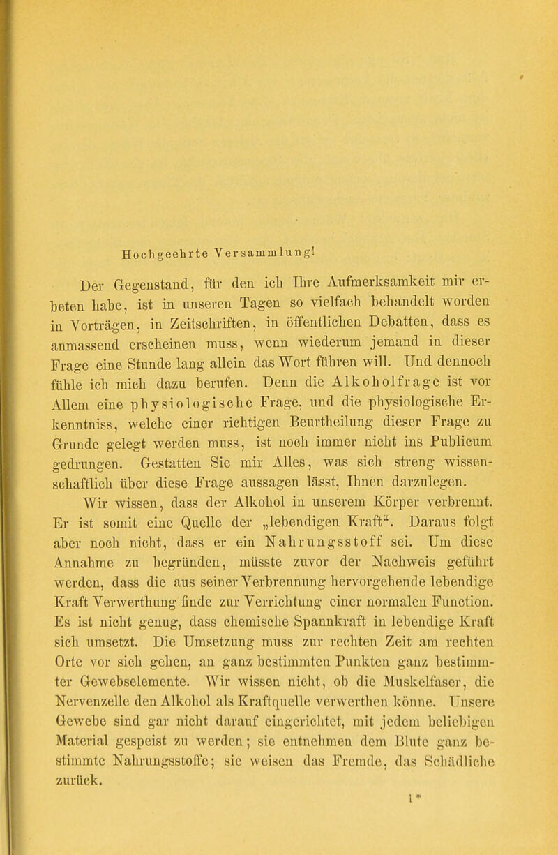 Hochgeehrte Versammlung! Der Gegenstand, für den ich Ihre Aufmerksamkeit mir er- beten hahe, ist in unseren Tagen so vielfach behandelt worden in Vorträgen, in Zeitschriften, in öffentlichen Debatten, dass es anmassend erscheinen muss, wenn wiederum jemand in dieser Frage eine Stunde lang allein das Wort führen will. Und dennoch fühle ich mich dazu berufen. Denn die Alkoholfrage ist vor Allem eine physiologische Frage, und die physiologische Er- kenntniss, welche einer richtigen Beurtheilung dieser Frage zu Grunde gelegt werden muss, ist noch immer nicht ins Publicum gedrungen. Gestatten Sie mir Alles, was sich streng wissen- schaftlich über diese Frage aussagen lässt, Ihnen darzulegen. Wir wissen, dass der Alkohol in unserem Körper verbrennt. Er ist somit eine Quelle der „lebendigen Kraft. Daraus folgt aber noch nicht, dass er ein Nahrungsstoff sei. Um diese Annahme zu begründen, müsste zuvor der Nachweis geführt werden, dass die aus seiner Verbrennung hervorgehende lebendige Kraft Verwerthung finde zur Verrichtung einer normalen Function. Es ist nicht genug, dass chemische Spannkraft in lebendige Kraft sich umsetzt. Die Umsetzung muss zur rechten Zeit am rechten Orte vor sich gehen, an ganz bestimmten Punkten ganz bestimm- ter Gewebselemente. Wir wissen nicht, ob die Muskelfaser, die Nervenzelle den Alkohol als Kraftquelle verwerthen könne. Unsere Gewebe sind gar nicht darauf eingerichtet, mit jedem beliebigen Material gespeist zu werden; sie entnehmen dem Blute ganz be- stimmte Nahrungsstoffc; sie weisen das Fremde, das Schädliche zurück. I*