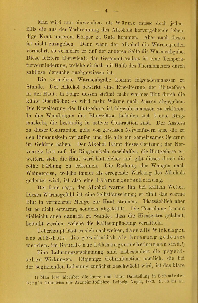 Man wird nun einwenden, als Wärme müsse doch jeden- falls die aus der Verbrennung des Alkohols hervorgehende leben- dige Kraft unserem Körper zu Gute kommen. Aber auch dieses ist nicht zuzugeben. Denn wenn der Alkohol die Wärmequellen vermehrt, so vermehrt er auf der anderen Seite die Wärmeabgabe. Diese letztere tiberwiegt; das Gesammtresultat ist eine Tempera- turverminderung, welche einfach mit Hülfe des Thermometers durch zahllose Versuche nachgewiesen ist. Die vermehrte Wärmeabgabe kommt folgendermaassen zu Stande. Der Alkohol bewirkt eine Erweiterung der Blutgefässe in der Haut; in Folge dessen strömt mehr warmes Blut durch die kühle Oberfläche; es wird mehr Wärme nach Aussen abgegeben. Die Erweiterung der Blutgefässe ist folgendermaassen zu erklären. In den Wandungen der Blutgefässe befinden sich kleine King- muskeln, die beständig in activer Contraction sind. Der Anstoss zu dieser Contraction geht von gewissen Nervenfasern aus, die zu den Ringmuskeln verlaufen und die alle ein gemeinsames Centrum im Gehirne haben. Der Alkohol lähmt dieses Centrum; der Ner- venreiz hört auf, die Ringmuskeln erschlaffen, die Blutgefässe er- weitern sich, die Haut wird blutreicher und gibt dieses durch die rothe Färbung zu erkennen. Die Röthung der Wangen nach Weingenuss, welche immer als erregende Wirkung des Alkohols gedeutet wird, ist also eine Lähmungserscheinung. Der Laie sagt, der Alkohol wärme ihn bei kaltem Wetter. Dieses Wärmegefühl ist eine Selbsttäuschung; er fühlt das warme Blut in vermehrter Menge zur Haut strömen. Thatsächlich aber ist es nicht erwärmt, sondern abgekühlt. Die Täuschung kommt vielleicht auch dadurch zu Stande, dass die Hirncentra gelähmt, betäubt werden, welche die Kälteempfindung vermitteln. Ueberhaupt lässt es sich nachweisen, dass alle Wirkungen des Alkohols, die gewöhnlich als Erregung gedeutet werden, im Grunde nur Lähmungserscheinungen sind.') Eine Lähmungserscheinung sind insbesondere die psychi- schen Wirkungen. Diejenige Gehirnfunction nämlich, die bei der beginnenden Lähmung zunächst geschwächt wird, ist das klare I) Man lose hierüber die kurze und klare Darstellung in S ch miede- berg's Grundriss der Arzneimittellehre, Leipzig, Vogel, 1S8Ü. S. 35 bis 41.