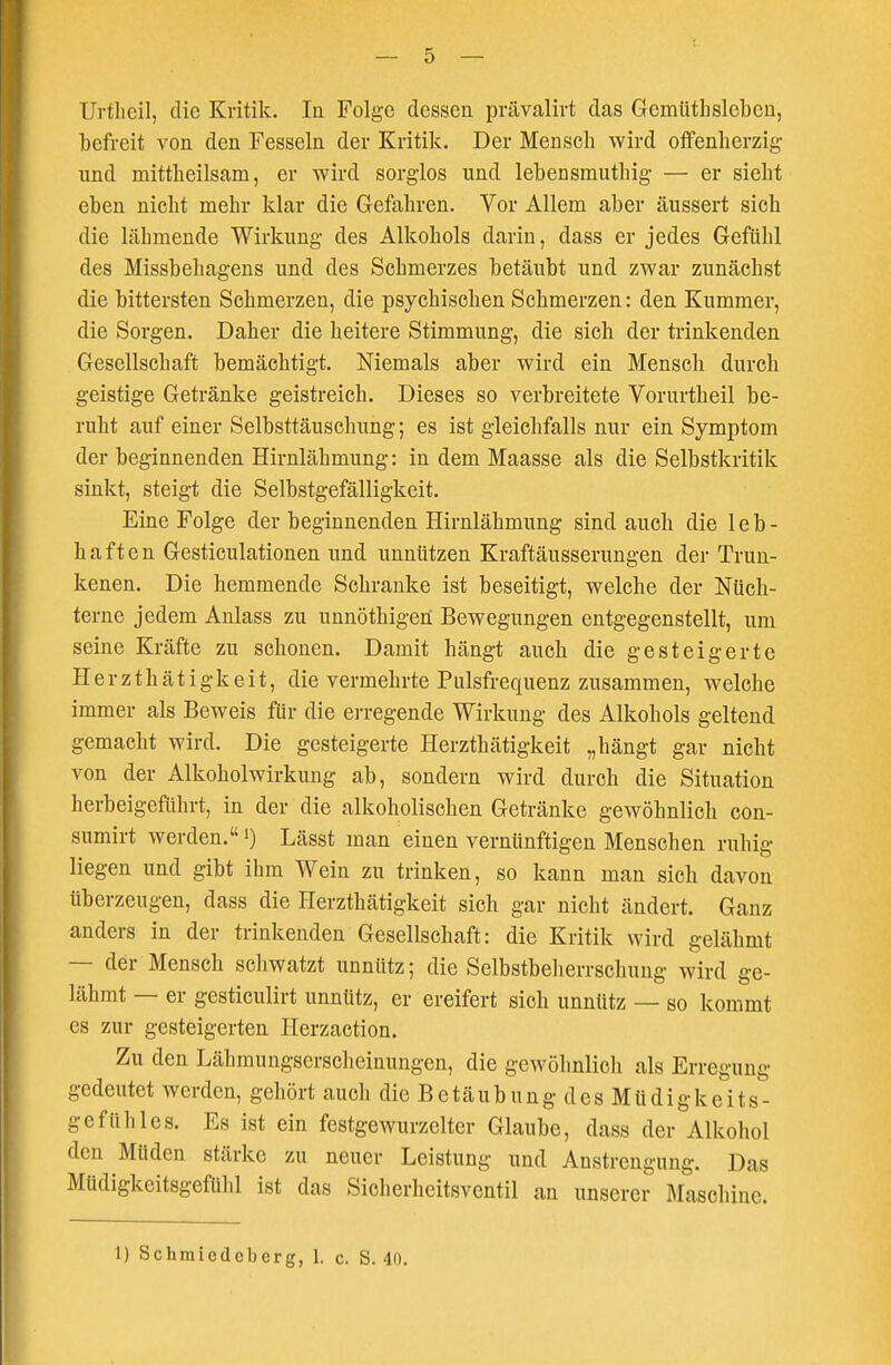 Urtlicil, die Kritik. In Folge dessen prävalirt das Gemüthslebcn, befreit von den Fesseln der Kritik. Der Mensch wird offenherzig und mittheilsam, er wird sorglos und lebensmuthig — er siebt eben nicht mehr klar die Gefahren. Vor Allem aber äussert sich die läbmende Wirkung des Alkohols darin, dass er jedes Gefühl des Missbebagens und des Schmerzes betäubt und zwar zunächst die bittersten Schmerzen, die psychischen Schmerzen: den Kummer, die Sorgen. Daher die heitere Stimmung, die sich der trinkenden Gesellschaft bemächtigt. Niemals aber wird ein Mensch durch geistige Getränke geistreich. Dieses so verbreitete Vorurtheil be- ruht auf einer Selbsttäuschung; es ist gleichfalls nur ein Symptom der beginnenden Hirnlähmung: in dem Maasse als die Selbstkritik sinkt, steigt die Selbstgefälligkeit. Eine Folge der beginnenden Hirnlähmung sind auch die leb- haften Gesticulationen und unnützen Kraftäusserungen der Trun- kenen. Die hemmende Schranke ist beseitigt, welche der Nüch- terne jedem Anlass zu unnöthigen Bewegungen entgegenstellt, um seine Kräfte zu schonen. Damit hängt auch die gesteigerte Herzthätigkeit, die vermehrte Pulsfrequenz zusammen, welche immer als Beweis für die erregende Wirkung des Alkohols geltend gemacht wird. Die gesteigerte Herzthätigkeit „hängt gar nicht von der Alkoholwirkung ab, sondern wird durch die Situation herbeigeführt, in der die alkoholischen Getränke gewöhnlich con- sumirt werden.') Lässt man einen vernünftigen Menschen ruhig liegen und gibt ihm Wein zu trinken, so kann man sich davon überzeugen, dass die Herzthätigkeit sich gar nicht ändert. Ganz anders in der trinkenden Gesellschaft: die Kritik wird gelähmt - der Mensch schwatzt unnütz; die Selbstbeherrschung wird ge- lähmt — er gesticulirt unnütz, er ereifert sich unnütz — so kommt es zur gesteigerten Herzaction. Zu den Lähmungserscheinungen, die gewöhnlich als Erregung gedeutet werden, gehört auoh die Betäubung des Müdigkeits- gefühl es. Es ist ein festgewurzelter Glaube, dass der Alkohol den Müden stärke zu neuer Leistung und Anstrengung. Das Müdigkeitsgefühl ist das Sicherheitsventil an unserer Maschine. 1) Schmicdcbcrg, 1. c. S. 40.