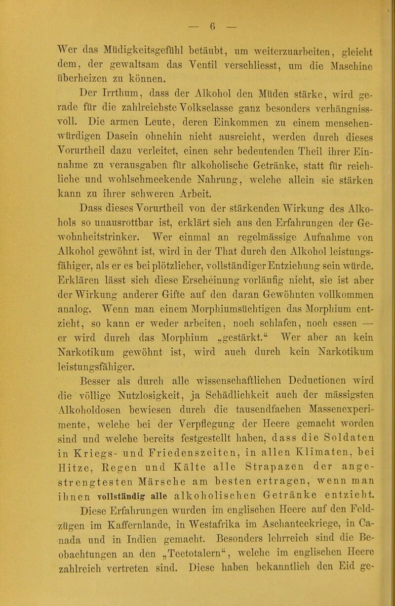 — 0 — Wer das MüdigkeitsgefUhl betäubt, um weiterzuarbeiten, gleicht dem, der gewaltsam das Ventil verschliesst, um die Maschine überheizen zu können. Der Irrthum, dass der Alkohol den Müden stärke, wird ge- rade für die zahlreichste Volksclasse ganz besonders verhängniss- voll. Die armen Leute, deren Einkommen zu einem menschen- würdigen Dasein ohnehin nicht ausreicht, werden durch dieses Vorurtheil dazu verleitet, einen sehr bedeutenden Theil ihrer Ein- nahme zu verausgaben für alkoholische Getränke, statt für reich- liche und wohlschmeckende Nahrung, welche allein sie stärken kann zu ihrer schweren Arbeit. Dass dieses Vorurtheil von der stärkenden Wirkung des Alko- hols so unausrottbar ist, erklärt sich aus den Erfahrungen der Ge- wohnheitstrinker. Wer einmal an regelmässige Aufnahme von Alkohol gewöhnt ist, wird in der That durch den Alkohol leistungs- fähiger, als er es bei plötzlicher, vollständiger Entziehung sein würde. Erklären lässt sich diese Erscheinung vorläufig nicht, sie ist aber der Wirkung anderer Gifte auf den daran Gewöhnten vollkommen analog. Wenn man einem Morphiumsüchtigen das Morphium ent- zieht, so kann er weder arbeiten, noch schlafen, noch essen — er wird durch das Morphium „gestärkt. Wer aber an kein Narkotikum gewöhnt ist, wird auch durch kein Narkotikum leistungsfähiger. Besser als durch alle wissenschaftlichen Deductionen wird die völlige Nutzlosigkeit, ja Schädlichkeit auch der massigsten Alkoholdosen bewiesen durch die tausendfachen Massenexperi- mente, welche bei der Verpflegung der Heere gemacht worden sind und welche bereits festgestellt haben, dass die Soldaten in Kriegs- und Friedenszeiten, in allen Klimaten, bei Hitze, Kegen und Kälte alle Strapazen der ange- strengtesten Märsche am besten ertragen, wenn man ihnen vollständig alle alkoholischen Getränke entzieht. Diese Erfahrungen wurden im englischen Heere auf den Feld- zügen im Kaffernlande, in Westafrika im Asehanteekriege, in Ca- nada und in Indien gemacht. Besonders lehrreich sind die Be- obachtungen an den „Teetotalern, welche im englischen Heere zahlreich vertreten sind. Diese haben bekanntlich den Eid ge-