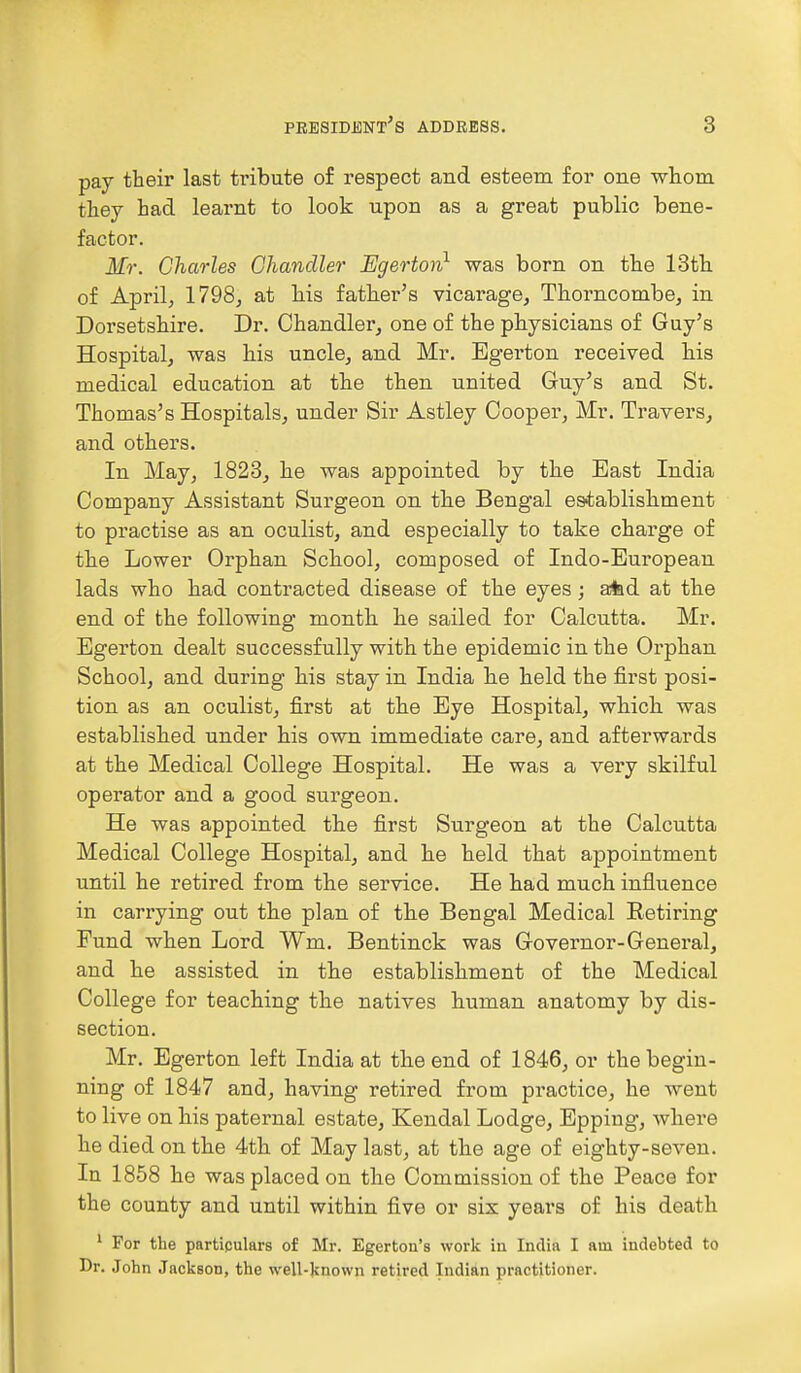 pay their last tribute of respect and esteem for one whom they had learnt to look upon as a great public bene- factor. Mr. Charles Chandler Egerton1 was born on the 13th of April, 1798, at his father's vicarage, Thorncombe, in Dorsetshire. Dr. Chandler, one of the physicians of Guy's Hospital, was his uncle, and Mr. Egerton received his medical education at the then united Guy's and St. Thomas's Hospitals, under Sir Astley Cooper, Mr. Travers, and others. In May, 1823, he was appointed by the East India Company Assistant Surgeon on the Bengal establishment to practise as an oculist, and especially to take charge of the Lower Orphan School, composed of Indo-European lads who had contracted disease of the eyes; afcd at the end of the following month he sailed for Calcutta. Mr. Egerton dealt successfully with the epidemic in the Orphan School, and during his stay in India he held the first posi- tion as an oculist, first at the Eye Hospital, which was established under his own immediate care, and afterwards at the Medical College Hospital. He was a very skilful operator and a good surgeon. He was appointed the first Surgeon at the Calcutta Medical College Hospital, and he held that appointment until he retired from the service. He had much influence in carrying out the plan of the Bengal Medical Eetiring Fund when Lord Wm. Bentinck was Governor-General, and he assisted in the establishment of the Medical College for teaching the natives human anatomy by dis- section. Mr. Egerton left India at the end of 1846, or the begin- ning of 1847 and, having retired from practice, he went to live on his paternal estate, Kendal Lodge, Epping, where he died on the 4th of May last, at the age of eighty-seven. In 1858 he was placed on the Commission of the Peace for the county and until within five or six years of his death 1 For the particulars of Mr. Egerton's work in India I am indebted to Dr. John Jackson, the well-known retired Indian practitioner.