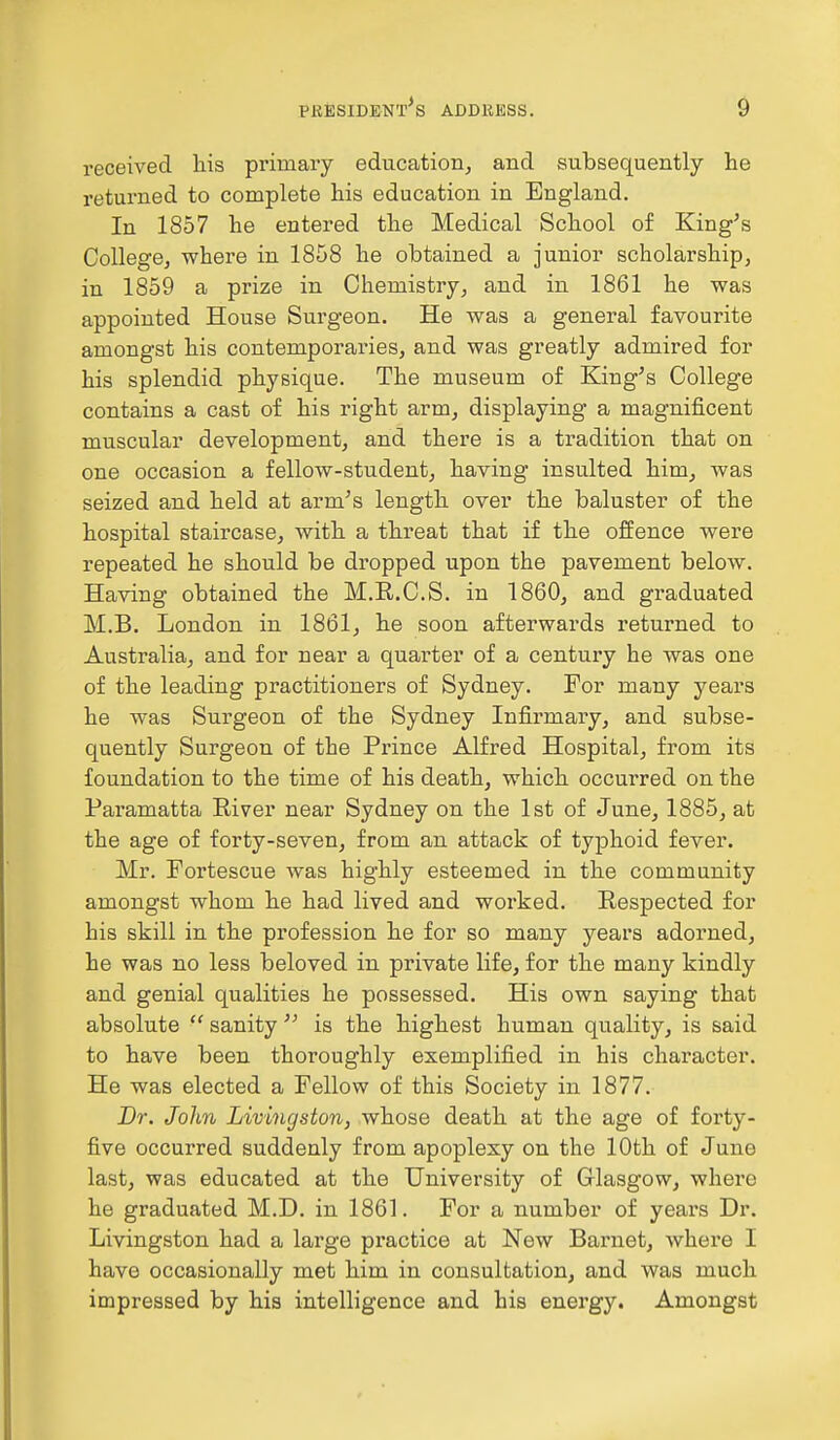 received his primary education, and subsequently he returned to complete his education in England. In 1857 he entered the Medical School of King's College, where in 1858 he obtained a junior scholarship, in 1859 a prize in Chemistry, and in 1861 he was appointed House Surgeon. He was a general favourite amongst his contemporaries, and was greatly admired for his splendid physique. The museum of King's College contains a cast of his right arm, displaying a magnificent muscular development, and there is a tradition that on one occasion a fellow-student, having insulted him, was seized and held at arm's length over the baluster of the hospital staircase, with a threat that if the offence were repeated he should be dropped upon the pavement below. Having obtained the M.R.C.S. in 1860, and graduated M.B. London in 1861, he soon afterwards returned to Australia, and for near a quarter of a century he was one of the leading practitioners of Sydney. For many years he was Surgeon of the Sydney Infirmary, and subse- quently Surgeon of the Prince Alfred Hospital, from its foundation to the time of his death, which occurred on the Paramatta River near Sydney on the 1st of June, 1885, at the age of forty-seven, from an attack of typhoid fever. Mr. Fortescue was highly esteemed in the community amongst whom he had lived and worked. Respected for his skill in the profession he for so many years adorned, he was no less beloved in private life, for the many kindly and genial qualities he possessed. His own saying that absolute ft sanity  is the highest human quality, is said to have been thoroughly exemplified in his character. He was elected a Fellow of this Society in 1877. Dr. John Livingston, whose death at the age of forty- five occurred suddenly from apoplexy on the 10th of June last, was educated at the University of Glasgow, where he graduated M.D. in 1861. For a number of years Dr. Livingston had a large practice at New Barnet, where I have occasionally met him in consultation, and was much impressed by his intelligence and his energy. Amongst