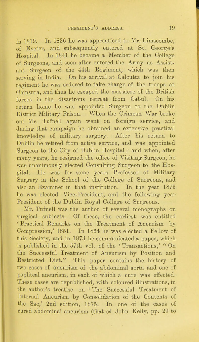 in 1819. In 1836 lie was apprenticed to Mr. Limscombe. of Exeter, and subsequently entered at St. George's Hospital. In 1841 he became a Member of the College of Surgeons, and soon after entered the Army as Assist- ant Surgeon of the 44th Regiment, which was then serving in India. On his arrival at Calcutta to join his regiment he was ordered to take charge of the troops at Chinsura, and thus he escaped the massacre of the British forces in the disastrous retreat from Cabul. On his return home he was appointed Surgeon to the Dublin District Military Prison. When the Crimean War broke out Mr. Tufnell again went on foreign service, and during that campaign he obtained an extensive practical knowledge of military surgery. After his return to Dublin he retired from active service, and was appointed Surgeon to the City of Dublin Hospital; and when, after many years, he resigned the office of Visiting Surgeon, he was unanimously elected Consulting Surgeon to the Hos- pital. He was for some years Professor of Military Surgery in the School of the College of Surgeons, and also an Examiner in that institution. In the year 1873 he was elected Vice-President, and the following year President of the Dublin Royal College of Surgeons. Mr. Tufnell was the author of several monographs on surgical subjects. Of these, the earliest was entitled ' Practical Remarks on the Treatment of Aneurism by Compression/ 1851. In 1864 he was elected a Fellow of this Society, and in 1873 he communicated a paper, which is published in the 57th vol. of the ' Transactions/  On the Successful Treatment of Aneurism by Position and Restricted Diet. This paper contains the history of two cases of aneurism of the abdominal aorta and one of popliteal aneurism, in each of which a cure was effected. These cases are republished, with coloured illustrations, in the author's treatise on ' The Successful Treatment of Internal Aneurism by Consolidation of the Contents of the Sac/ 2nd edition, 1875. In one of the cases of cured abdominal aneurism (that of John Kelly, pp. 29 to