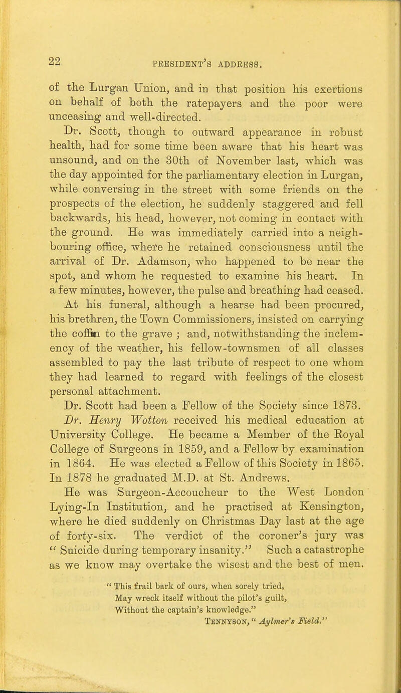 of the Lurgan Union, and in that position his exertions on behalf of both the ratepayers and the poor were unceasing and well-directed. Dr. Scott, though to outward appearance in robust health, had for some time been aware that his heart was unsound, and on the 30th of November last, which was the day appointed for the parliamentaiy election in Lurgan, while conversing in the street with some friends on the prospects of the election, he suddenly staggered and fell backwards, his head, however, not coming in contact with the ground. He was immediately carried into a neigh- bouring office, where he retained consciousness until the arrival of Dr. Adamson, who happened to be near the spot, and whom he requested to examine his heart. In a few minutes, however, the pulse and breathing had ceased. At his funeral, although a hearse had been procured, his brethren, the Town Commissioners, insisted on carrying the coffin to the grave ; and, notwithstanding the inclem- ency of the weather, his fellow-townsmen of all classes assembled to pay the last tribute of respect to one whom they had learned to regard with feelings of the closest personal attachment. Dr. Scott had been a Fellow of the Society since 1873. Dr. Henry Wotton received his medical education at University College. He became a Member of the Royal College of Surgeons in 1859, and a Fellow by examination in 1864. He was elected a Fellow of this Society in 1865. In 1878 he graduated M.D. at St. Andrews. He was Surgeon-Accoucheur to the West London Lying-in Institution, and he practised at Kensington, where he died suddenly on Christmas Day last at the age of forty-six. The verdict of the coroner's jury was  Suicide during temporary insanity. Such a catastrophe as we know may overtake the wisest and the best of men.  This frail bark of ours, when sorely tried, May wreck itself without the pilot's guilt, Without the captain's knowledge. Tennyson, Aylmer's Field.