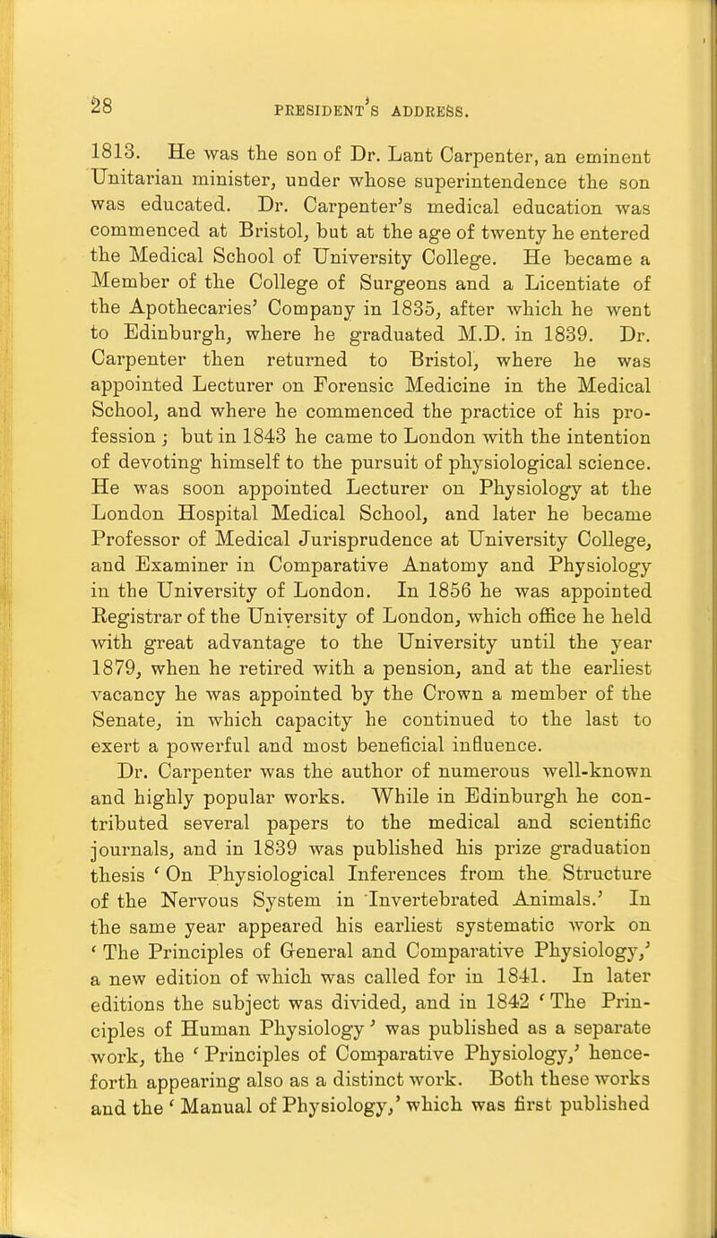 1813. He was the son of Dr. Lant Carpenter, an eminent Unitarian minister, under whose superintendence the son was educated. Dr. Carpenter's medical education was commenced at Bristol, but at the age of twenty he entered the Medical School of University College. He became a Member of the College of Surgeons and a Licentiate of the Apothecaries' Company in 1835, after which he went to Edinburgh, where he graduated M.D. in 1839. Dr. Carpenter then returned to Bristol, where he was appointed Lecturer on Forensic Medicine in the Medical School, and where he commenced the practice of his pro- fession ; but in 1843 he came to London with the intention of devoting himself to the pursuit of physiological science. He was soon appointed Lecturer on Physiology at the London Hospital Medical School, and later he became Professor of Medical Jurisprudence at University College, and Examiner in Comparative Anatomy and Physiology in the University of London. In 1856 he was appointed Eegistrar of the University of London, which office he held with great advantage to the University until the year 1879, when he retired with a pension, and at the earliest vacancy he was appointed by the Crown a member of the Senate, in which capacity he continued to the last to exert a powerful and most beneficial influence. Dr. Carpenter was the author of numerous well-known and highly popular woi'ks. While in Edinburgh he con- tributed several papers to the medical and scientific journals, and in 1839 was published his prize graduation thesis ' On Physiological Inferences from the Structure of the Nervous System in Tnvertebrated Animals.' In the same year appeared his earliest systematic work on ' The Principles of General and Comparative Physiology,' a new edition of which was called for in 1841. In later editions the subject was divided, and in 1842 * The Prin- ciples of Human Physiology' was published as a separate work, the ' Principles of Comparative Physiology,' hence- forth appearing also as a distinct work. Both these works and the ' Manual of Physiology,' which was first published